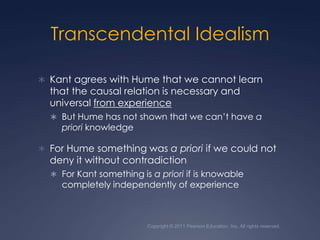 Copyright © 2011 Pearson Education, Inc. All rights reserved.Transcendental IdealismKant agrees with Hume that we cannot learn that the causal relation is necessary and universal from experienceBut Hume has not shown that we can’t have a priori knowledge For Hume something was a priori if we could not deny it without contradiction For Kant something is a priori if is knowable completely independently of experience