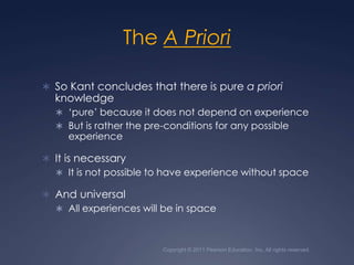 Copyright © 2011 Pearson Education, Inc. All rights reserved.The A PrioriSo Kant concludes that there is pure a priori knowledge‘pure’ because it does not depend on experienceBut is rather the pre-conditions for any possible experienceIt is necessaryIt is not possible to have experience without spaceAnd universalAll experiences will be in space