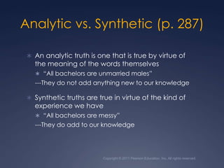 Copyright © 2011 Pearson Education, Inc. All rights reserved.Analytic vs. Synthetic (p. 287)An analytic truth is one that is true by virtue of the meaning of the words themselves“All bachelors are unmarried males”---They do not add anything new to our knowledgeSynthetic truths are true in virtue of the kind of experience we have“All bachelors are messy”---They do add to our knowledge 