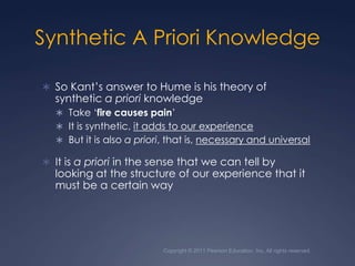 Copyright © 2011 Pearson Education, Inc. All rights reserved.Synthetic A Priori KnowledgeSo Kant’s answer to Hume is his theory of synthetic a priori knowledgeTake ‘fire causes pain’It is synthetic, it adds to our experienceBut it is also a priori, that is, necessary and universalIt is a priori in the sense that we can tell by looking at the structure of our experience that it must be a certain way