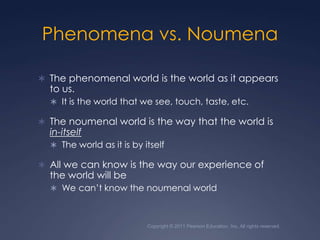 Copyright © 2011 Pearson Education, Inc. All rights reserved.Phenomena vs. NoumenaThe phenomenal world is the world as it appears to us.It is the world that we see, touch, taste, etc.The noumenal world is the way that the world is in-itselfThe world as it is by itselfAll we can know is the way our experience of the world will beWe can’t know the noumenal world