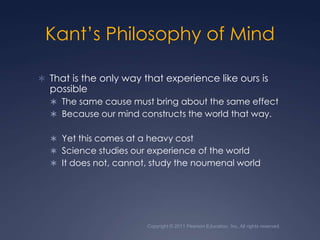 Copyright © 2011 Pearson Education, Inc. All rights reserved.Kant’s Philosophy of Mind That is the only way that experience like ours is possibleThe same cause must bring about the same effect Because our mind constructs the world that way.Yet this comes at a heavy costScience studies our experience of the worldIt does not, cannot, study the noumenal world