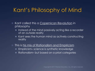 Copyright © 2011 Pearson Education, Inc. All rights reserved.Kant’s Philosophy of MindKant called this a Copernican Revolution in philosophyInstead of the mind passively acting like a recorder of an outside realityKant sees the human mind as actively constructing realityThis is his mix of Rationalism and EmpiricismEmpiricism– science is synthetic knowledgeRationalism– but based on a priori categories