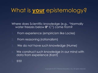 What is your epistemology?Where does Scientific knowledge (e.g., “Normally water freezes below 0° C”) come from? From experience (empiricism like Locke) From reasoning (rationalism) We do not have such knowledge (Hume)We construct such knowledge in our mind with data from experience (Kant)  ???Copyright © 2011 Pearson Education, Inc. All rights reserved.