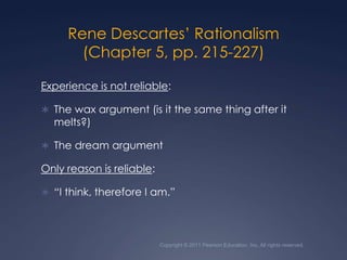Rene Descartes’ Rationalism (Chapter 5, pp. 215-227)Experience is not reliable:The wax argument (is it the same thing after it melts?)The dream argumentOnly reason is reliable:“I think, therefore I am.”Copyright © 2011 Pearson Education, Inc. All rights reserved.