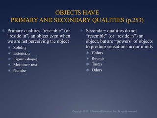 Copyright © 2011 Pearson Education, Inc. All rights reserved.OBJECTS HAVE PRIMARY AND SECONDARY QUALITIES (p.253)Primary qualities “resemble” (or “reside in”) an object even when we are not perceiving the objectSolidityExtensionFigure (shape)Motion or restNumberSecondary qualities do not “resemble” (or “reside in”) an object, but are “powers” of objects to produce sensations in our mindsColorsSounds TastesOdors