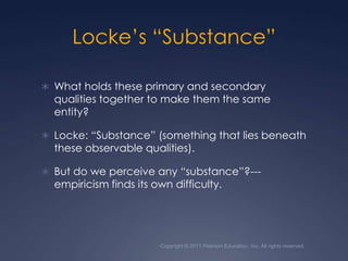 Locke’s “Substance”What holds these primary and secondary qualities together to make them the same entity? Locke: “Substance” (something that lies beneath these observable qualities).But do we perceive any “substance”?---empiricism finds its own difficulty.Copyright © 2011 Pearson Education, Inc. All rights reserved.