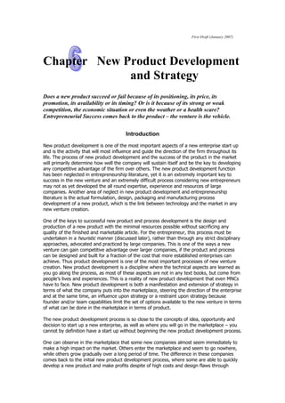 First Draft (January 2007)




Chapter New Product Development
             and Strategy
Does a new product succeed or fail because of its positioning, its price, its
promotion, its availability or its timing? Or is it because of its strong or weak
competition, the economic situation or even the weather or a health scare?
Entrepreneurial Success comes back to the product – the venture is the vehicle.


                                       Introduction

New product development is one of the most important aspects of a new enterprise start up
and is the activity that will most influence and guide the direction of the firm throughout its
life. The process of new product development and the success of the product in the market
will primarily determine how well the company will sustain itself and be the key to developing
any competitive advantage of the firm over others. The new product development function
has been neglected in entrepreneurship literature, yet it is an extremely important key to
success in the new venture and an extremely difficult process considering new entrepreneurs
may not as yet developed the all round expertise, experience and resources of large
companies. Another area of neglect in new product development and entrepreneurship
literature is the actual formulation, design, packaging and manufacturing process
development of a new product, which is the link between technology and the market in any
new venture creation.

One of the keys to successful new product and process development is the design and
production of a new product with the minimal resources possible without sacrificing any
quality of the finished and marketable article. For the entrepreneur, this process must be
undertaken in a heuristic manner (discussed later), rather than through any strict disciplinary
approaches, advocated and practiced by large companies. This is one of the ways a new
venture can gain competitive advantage over larger companies, if the product and process
can be designed and built for a fraction of the cost that more established enterprises can
achieve. Thus product development is one of the most important processes of new venture
creation. New product development is a discipline where the technical aspects are learned as
you go along the process, as most of these aspects are not in any text books, but come from
people’s lives and experiences. This is a reality of new product development that even MNCs
have to face. New product development is both a manifestation and extension of strategy in
terms of what the company puts into the marketplace, steering the direction of the enterprise
and at the same time, an influence upon strategy or a restraint upon strategy because
founder and/or team capabilities limit the set of options available to the new venture in terms
of what can be done in the marketplace in terms of product.

The new product development process is so close to the concepts of idea, opportunity and
decision to start up a new enterprise, as well as where you will go in the marketplace – you
cannot by definition have a start up without beginning the new product development process.

One can observe in the marketplace that some new companies almost seem immediately to
make a high impact on the market. Others enter the marketplace and seem to go nowhere,
while others grow gradually over a long period of time. The difference in these companies
comes back to the initial new product development process, where some are able to quickly
develop a new product and make profits despite of high costs and design flaws through
 