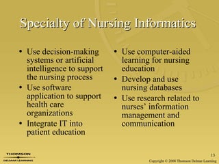 Specialty of Nursing Informatics  Use decision-making systems or artificial intelligence to support the nursing process Use software application to support health care organizations Integrate IT into patient education Use computer-aided learning for nursing education Develop and use nursing databases Use research related to nurses’ information management and communication 