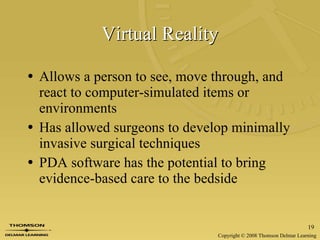 Virtual Reality Allows a person to see, move through, and react to computer-simulated items or environments Has allowed surgeons to develop minimally invasive surgical techniques PDA software has the potential to bring evidence-based care to the bedside 