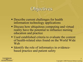 Objectives Describe current challenges for health information technology applications Discuss how ubiquitous computing and virtual reality have the potential to influence nursing education and practice Used established criteria to evaluate the content of health-related sites found on the World Wide Web Identify the role of informatics in evidence- based practice and patient safety 