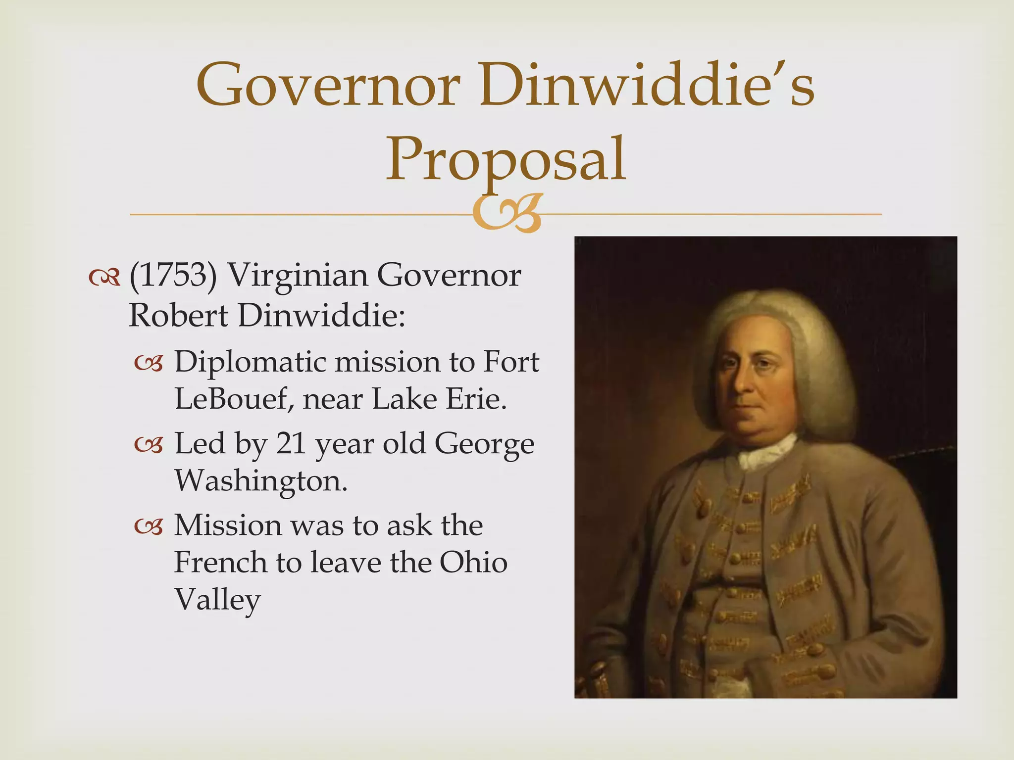 Governor Dinwiddie’s
            Proposal
                         
 (1753) Virginian Governor
  Robert Dinwiddie:
   Diplomatic mission to Fort
    LeBouef, near Lake Erie.
   Led by 21 year old George
    Washington.
   Mission was to ask the
    French to leave the Ohio
    Valley
 
