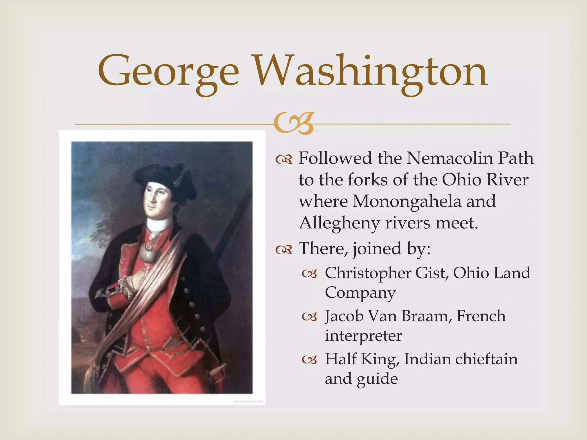 George Washington
       
        Followed the Nemacolin Path
         to the forks of the Ohio River
         where Monongahela and
         Allegheny rivers meet.
        There, joined by:
           Christopher Gist, Ohio Land
            Company
           Jacob Van Braam, French
            interpreter
           Half King, Indian chieftain
            and guide
 