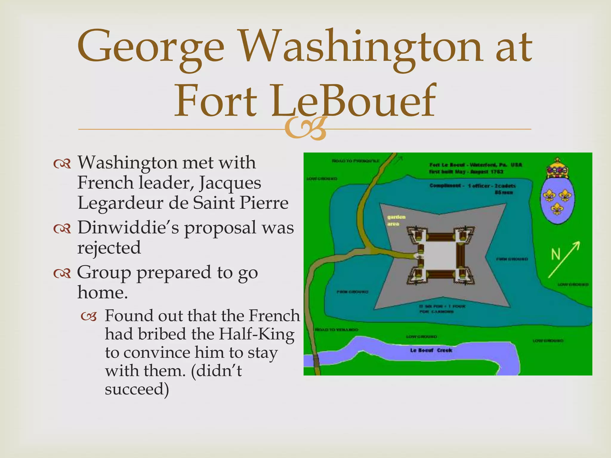 George Washington at
      Fort LeBouef
            
 Washington met with
  French leader, Jacques
  Legardeur de Saint Pierre
 Dinwiddie’s proposal was
  rejected
 Group prepared to go
  home.
    Found out that the French
     had bribed the Half-King
     to convince him to stay
     with them. (didn’t
     succeed)
 
