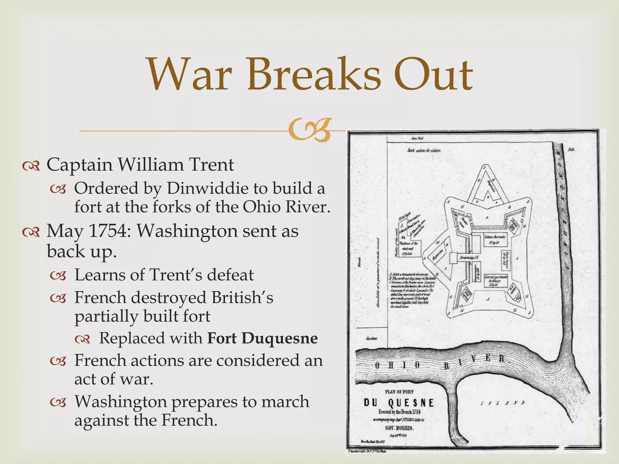 War Breaks Out
                     
 Captain William Trent
    Ordered by Dinwiddie to build a
     fort at the forks of the Ohio River.
 May 1754: Washington sent as
  back up.
    Learns of Trent’s defeat
    French destroyed British’s
     partially built fort
       Replaced with Fort Duquesne
    French actions are considered an
     act of war.
    Washington prepares to march
     against the French.
 