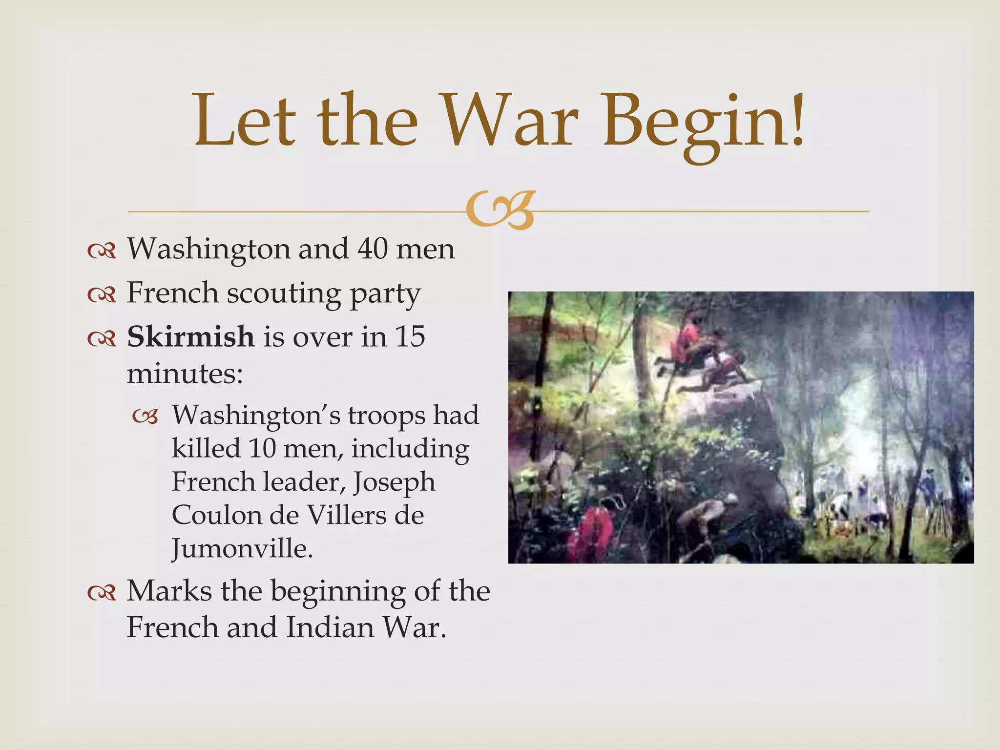 Let the War Begin!
 Washington and 40 men
                        
 French scouting party
 Skirmish is over in 15
  minutes:
    Washington’s troops had
     killed 10 men, including
     French leader, Joseph
     Coulon de Villers de
     Jumonville.
 Marks the beginning of the
  French and Indian War.
 