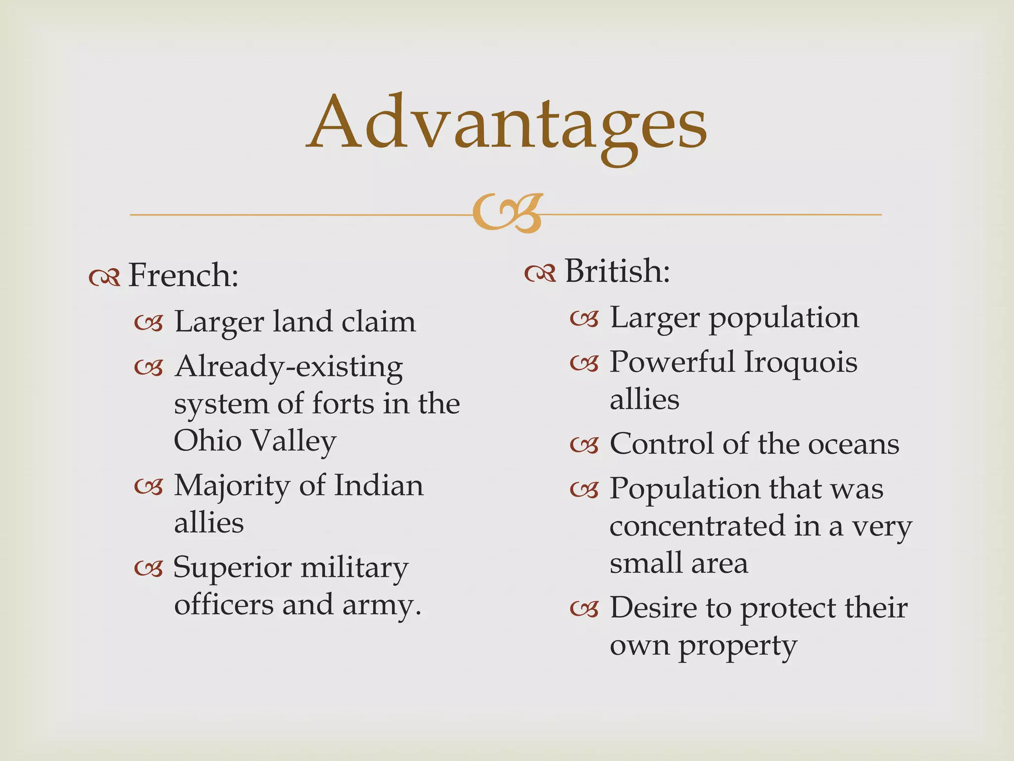 Advantages
                 
 French:                     British:
   Larger land claim            Larger population
   Already-existing             Powerful Iroquois
    system of forts in the        allies
    Ohio Valley                  Control of the oceans
   Majority of Indian           Population that was
    allies                        concentrated in a very
   Superior military             small area
    officers and army.           Desire to protect their
                                  own property
 