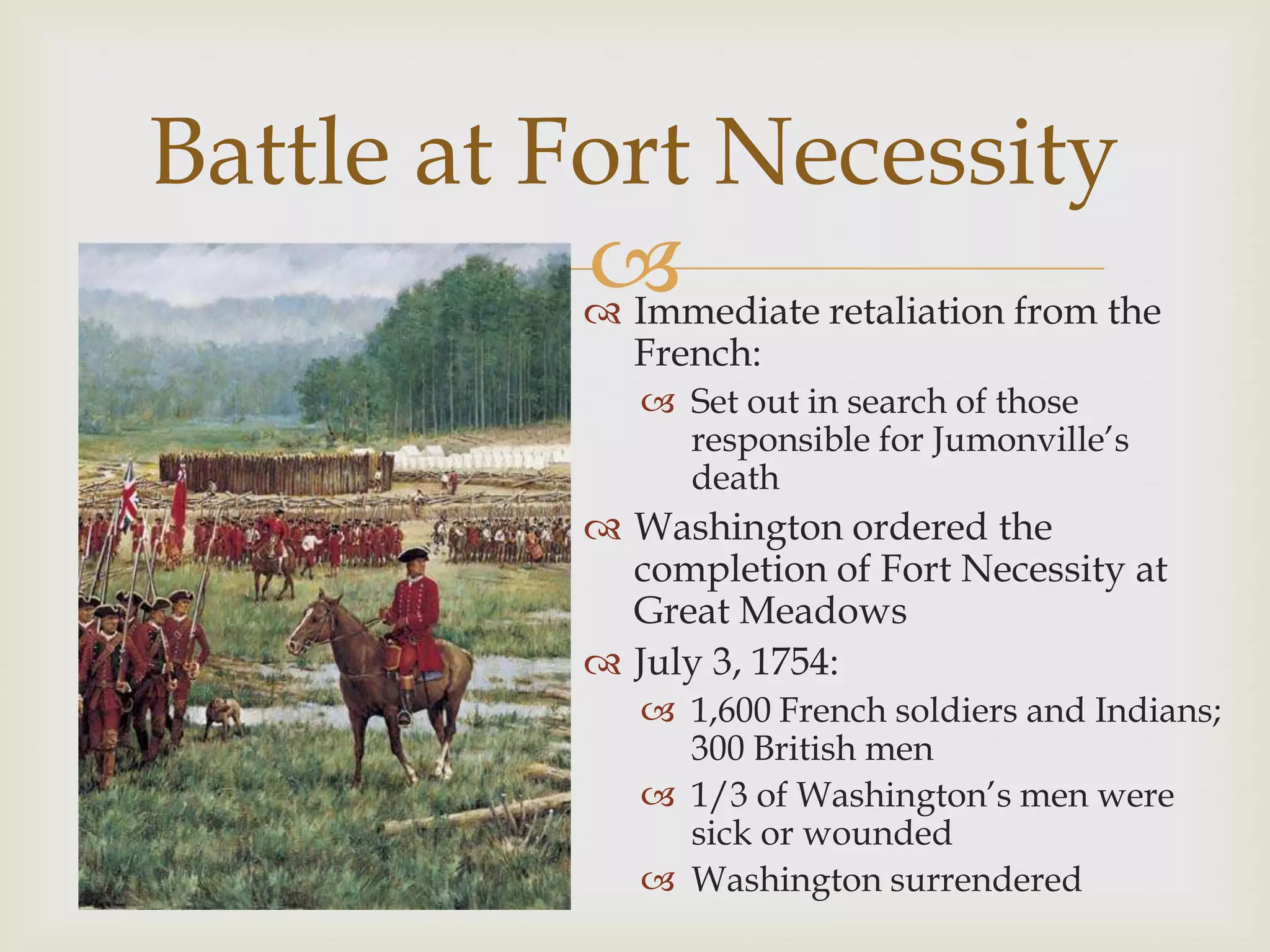 Battle at Fort Necessity
           
            Immediate retaliation from the
                    French:
                      Set out in search of those
                       responsible for Jumonville’s
                       death
                   Washington ordered the
                    completion of Fort Necessity at
                    Great Meadows
                   July 3, 1754:
                      1,600 French soldiers and Indians;
                       300 British men
                      1/3 of Washington’s men were
                       sick or wounded
                      Washington surrendered
 