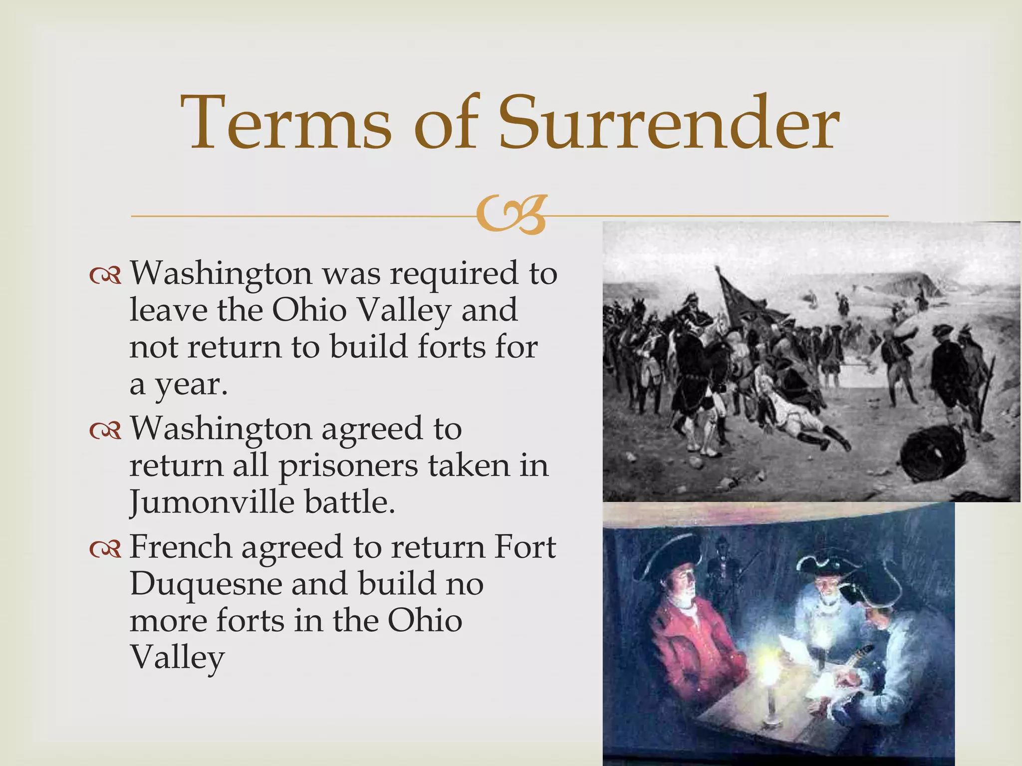 Terms of Surrender
              
 Washington was required to
  leave the Ohio Valley and
  not return to build forts for
  a year.
 Washington agreed to
  return all prisoners taken in
  Jumonville battle.
 French agreed to return Fort
  Duquesne and build no
  more forts in the Ohio
  Valley
 