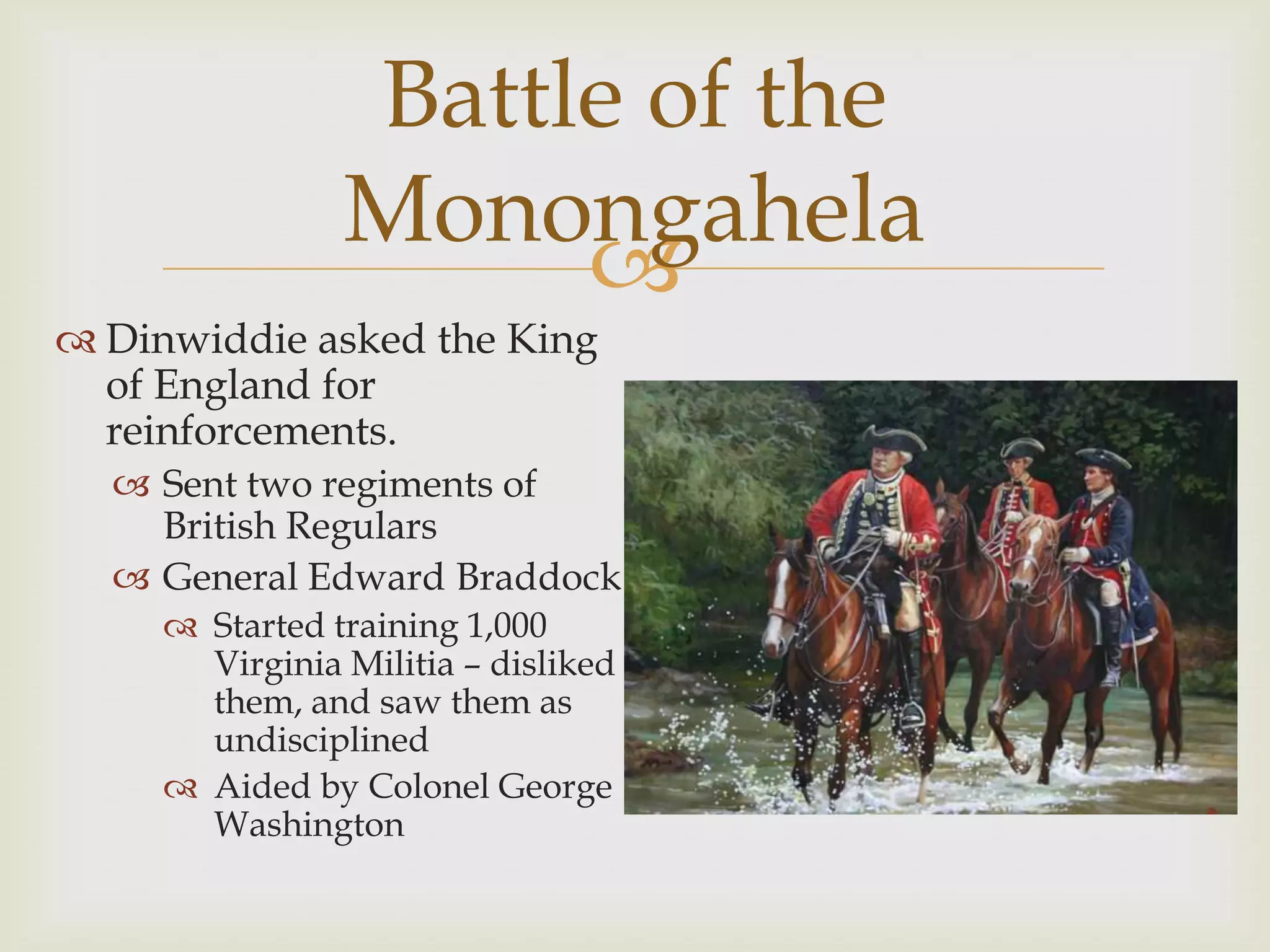 Battle of the
                Monongahela
                     
 Dinwiddie asked the King
  of England for
  reinforcements.
   Sent two regiments of
    British Regulars
   General Edward Braddock
      Started training 1,000
       Virginia Militia – disliked
       them, and saw them as
       undisciplined
      Aided by Colonel George
       Washington
 