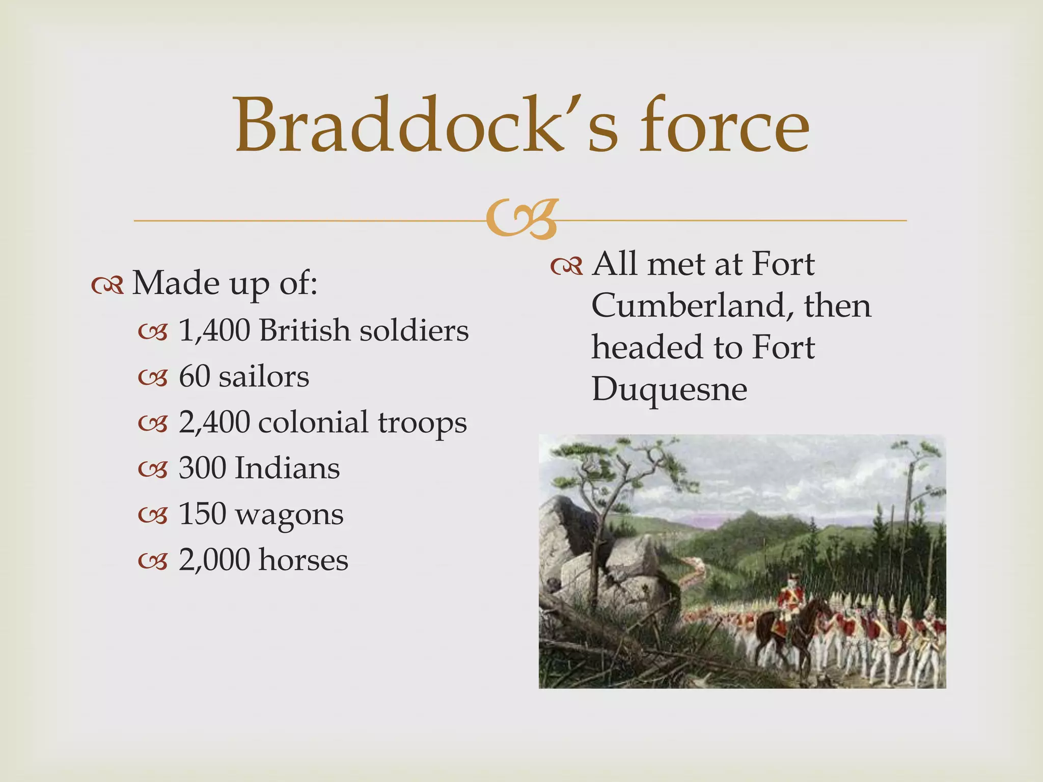 Braddock’s force
                All met at Fort
 Made up of:
                               Cumberland, then
     1,400 British soldiers
                               headed to Fort
     60 sailors               Duquesne
     2,400 colonial troops
     300 Indians
     150 wagons
     2,000 horses
 