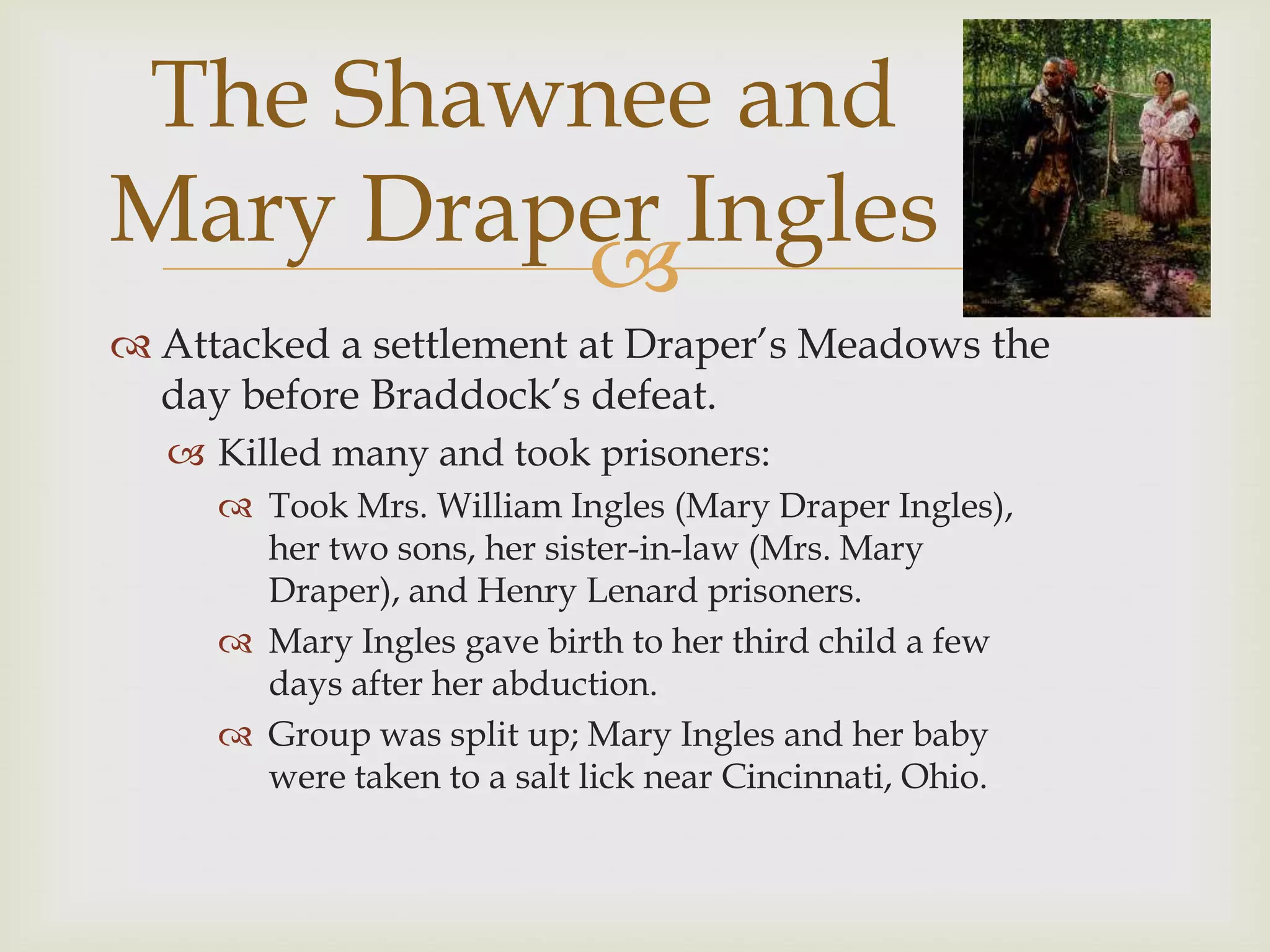 The Shawnee and
Mary Draper Ingles
         
 Attacked a settlement at Draper’s Meadows the
  day before Braddock’s defeat.
   Killed many and took prisoners:
      Took Mrs. William Ingles (Mary Draper Ingles),
       her two sons, her sister-in-law (Mrs. Mary
       Draper), and Henry Lenard prisoners.
      Mary Ingles gave birth to her third child a few
       days after her abduction.
      Group was split up; Mary Ingles and her baby
       were taken to a salt lick near Cincinnati, Ohio.
 