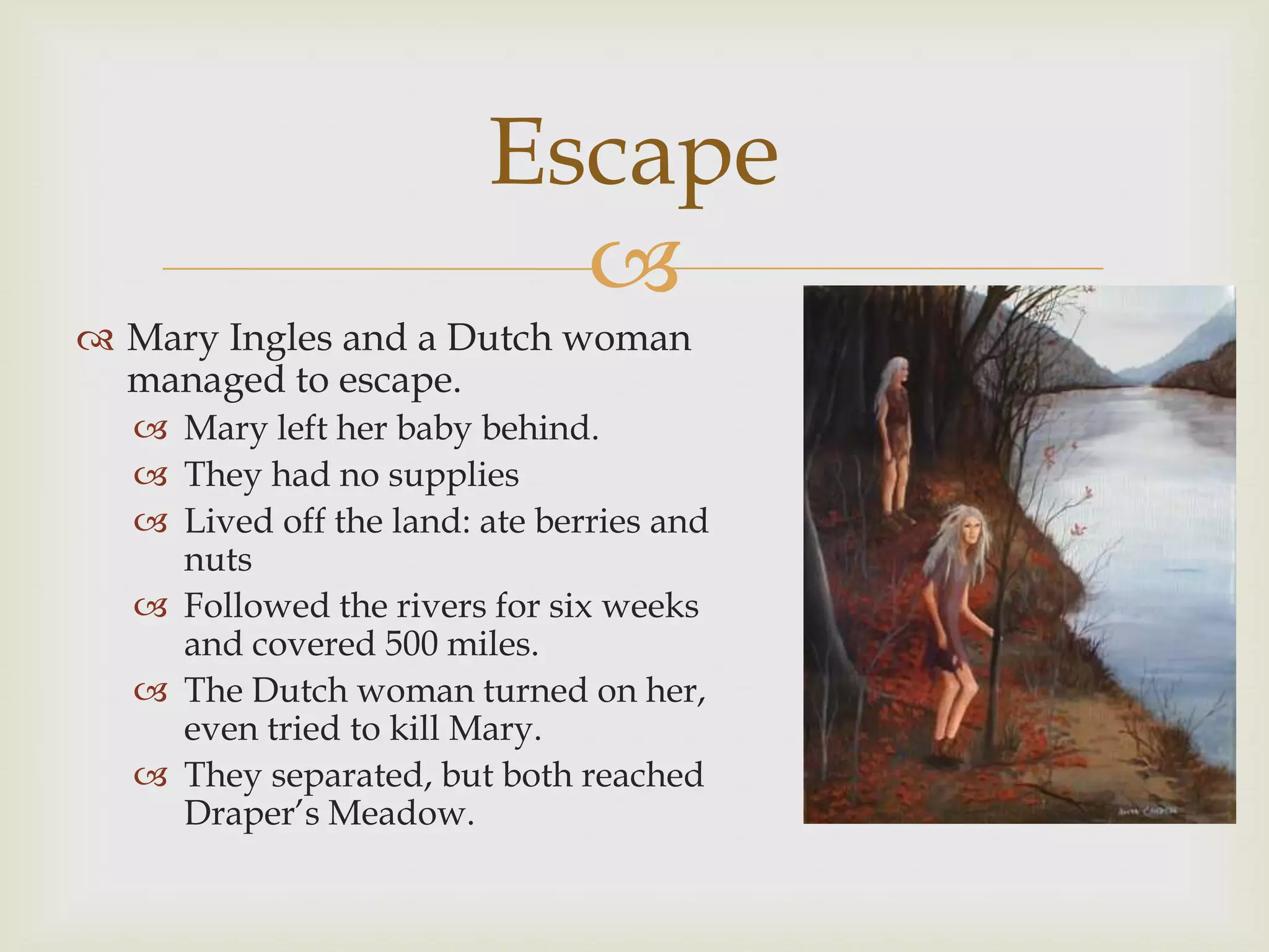 Escape
                          
 Mary Ingles and a Dutch woman
  managed to escape.
   Mary left her baby behind.
   They had no supplies
   Lived off the land: ate berries and
    nuts
   Followed the rivers for six weeks
    and covered 500 miles.
   The Dutch woman turned on her,
    even tried to kill Mary.
   They separated, but both reached
    Draper’s Meadow.
 