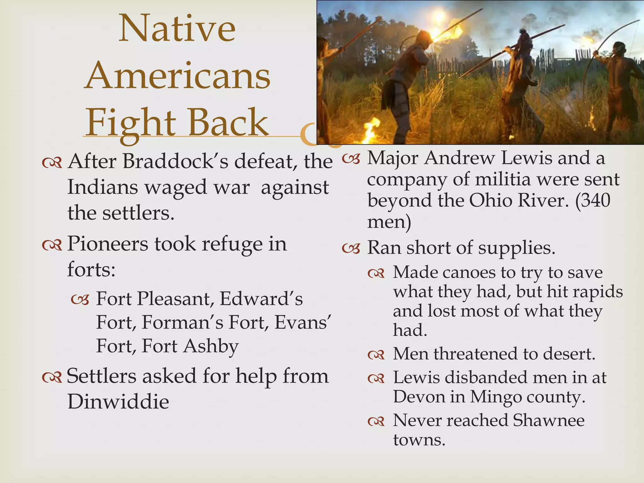 Native
    Americans
    Fight Back             Major Andrew Lewis and a
 After Braddock’s defeat, the
  Indians waged war against   company of militia were sent
                              beyond the Ohio River. (340
  the settlers.               men)
 Pioneers took refuge in    Ran short of supplies.
  forts:                       Made canoes to try to save
    Fort Pleasant, Edward’s         what they had, but hit rapids
                                     and lost most of what they
     Fort, Forman’s Fort, Evans’     had.
     Fort, Fort Ashby               Men threatened to desert.
 Settlers asked for help from      Lewis disbanded men in at
  Dinwiddie                          Devon in Mingo county.
                                    Never reached Shawnee
                                     towns.
 