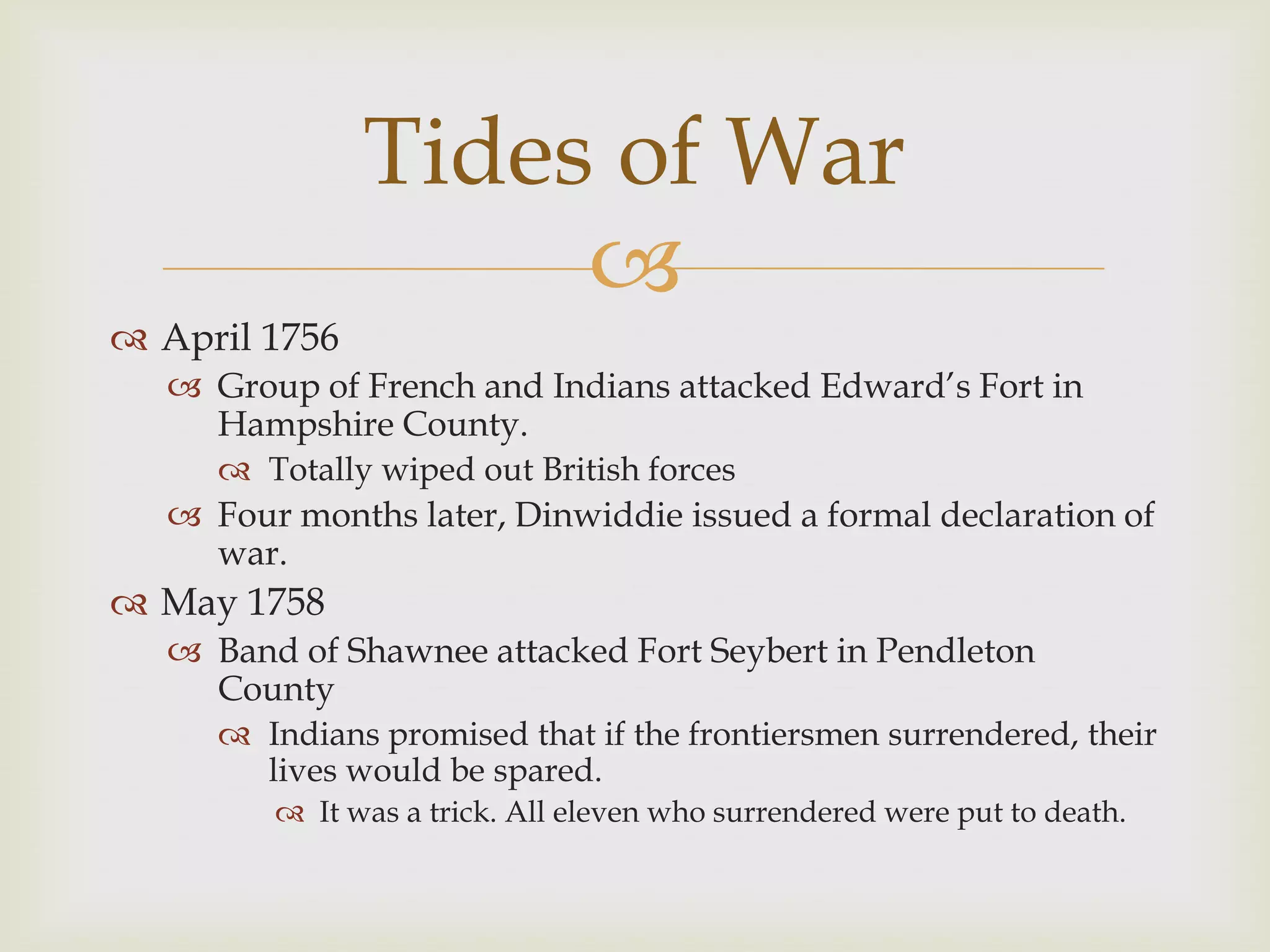 Tides of War
                    
 April 1756
   Group of French and Indians attacked Edward’s Fort in
    Hampshire County.
      Totally wiped out British forces
   Four months later, Dinwiddie issued a formal declaration of
    war.
 May 1758
   Band of Shawnee attacked Fort Seybert in Pendleton
    County
      Indians promised that if the frontiersmen surrendered, their
       lives would be spared.
         It was a trick. All eleven who surrendered were put to death.
 