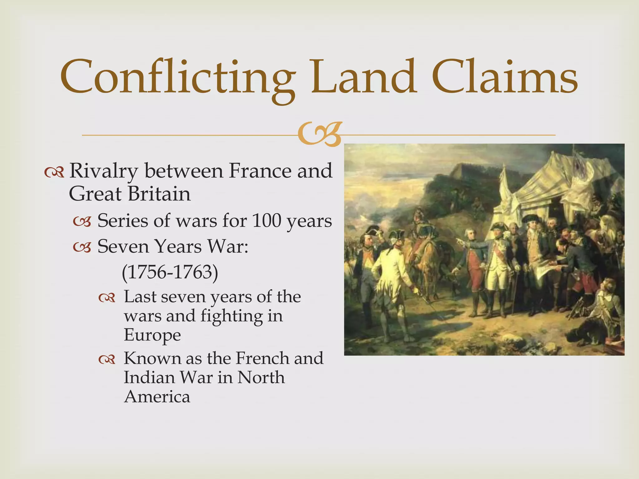 Conflicting Land Claims
            
 Rivalry between France and
  Great Britain
   Series of wars for 100 years
   Seven Years War:
      (1756-1763)
      Last seven years of the
       wars and fighting in
       Europe
      Known as the French and
       Indian War in North
       America
 