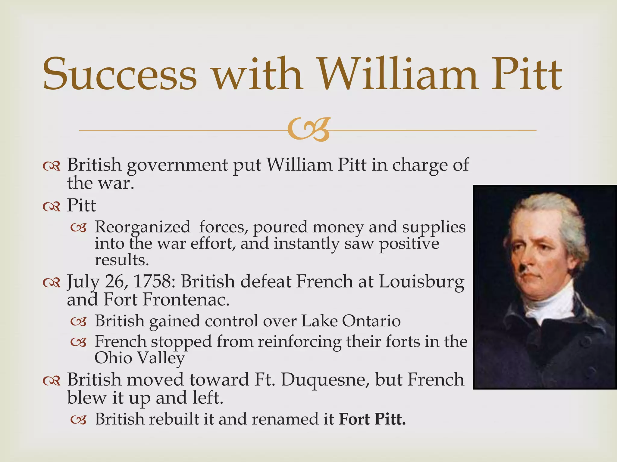 Success with William Pitt
           
 British government put William Pitt in charge of
  the war.
 Pitt
    Reorganized forces, poured money and supplies
     into the war effort, and instantly saw positive
     results.
 July 26, 1758: British defeat French at Louisburg
  and Fort Frontenac.
    British gained control over Lake Ontario
    French stopped from reinforcing their forts in the
     Ohio Valley
 British moved toward Ft. Duquesne, but French
  blew it up and left.
    British rebuilt it and renamed it Fort Pitt.
 