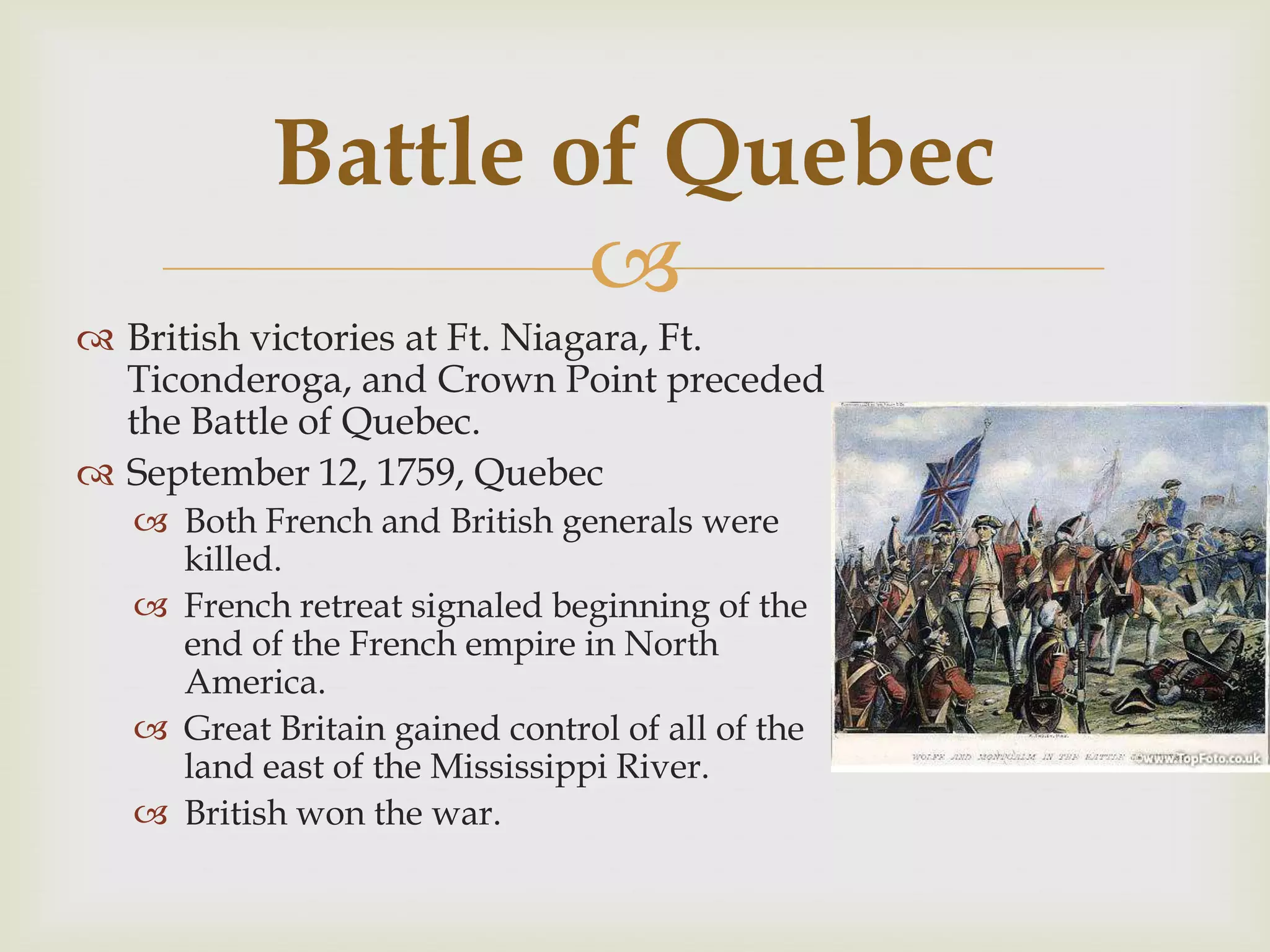 Battle of Quebec
                   
 British victories at Ft. Niagara, Ft.
  Ticonderoga, and Crown Point preceded
  the Battle of Quebec.
 September 12, 1759, Quebec
   Both French and British generals were
    killed.
   French retreat signaled beginning of the
    end of the French empire in North
    America.
   Great Britain gained control of all of the
    land east of the Mississippi River.
   British won the war.
 