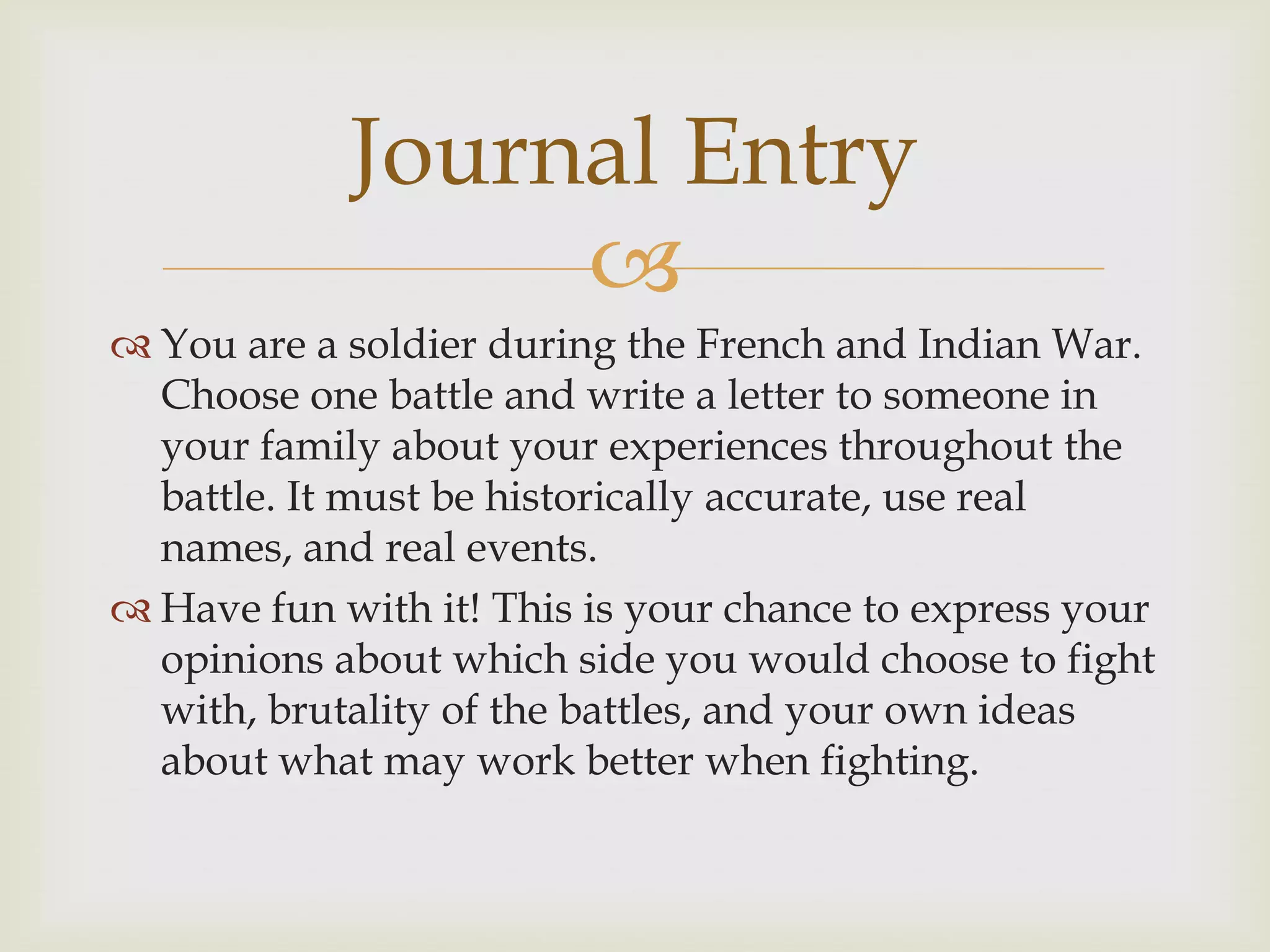 Journal Entry
                 
 You are a soldier during the French and Indian War.
  Choose one battle and write a letter to someone in
  your family about your experiences throughout the
  battle. It must be historically accurate, use real
  names, and real events.
 Have fun with it! This is your chance to express your
  opinions about which side you would choose to fight
  with, brutality of the battles, and your own ideas
  about what may work better when fighting.
 