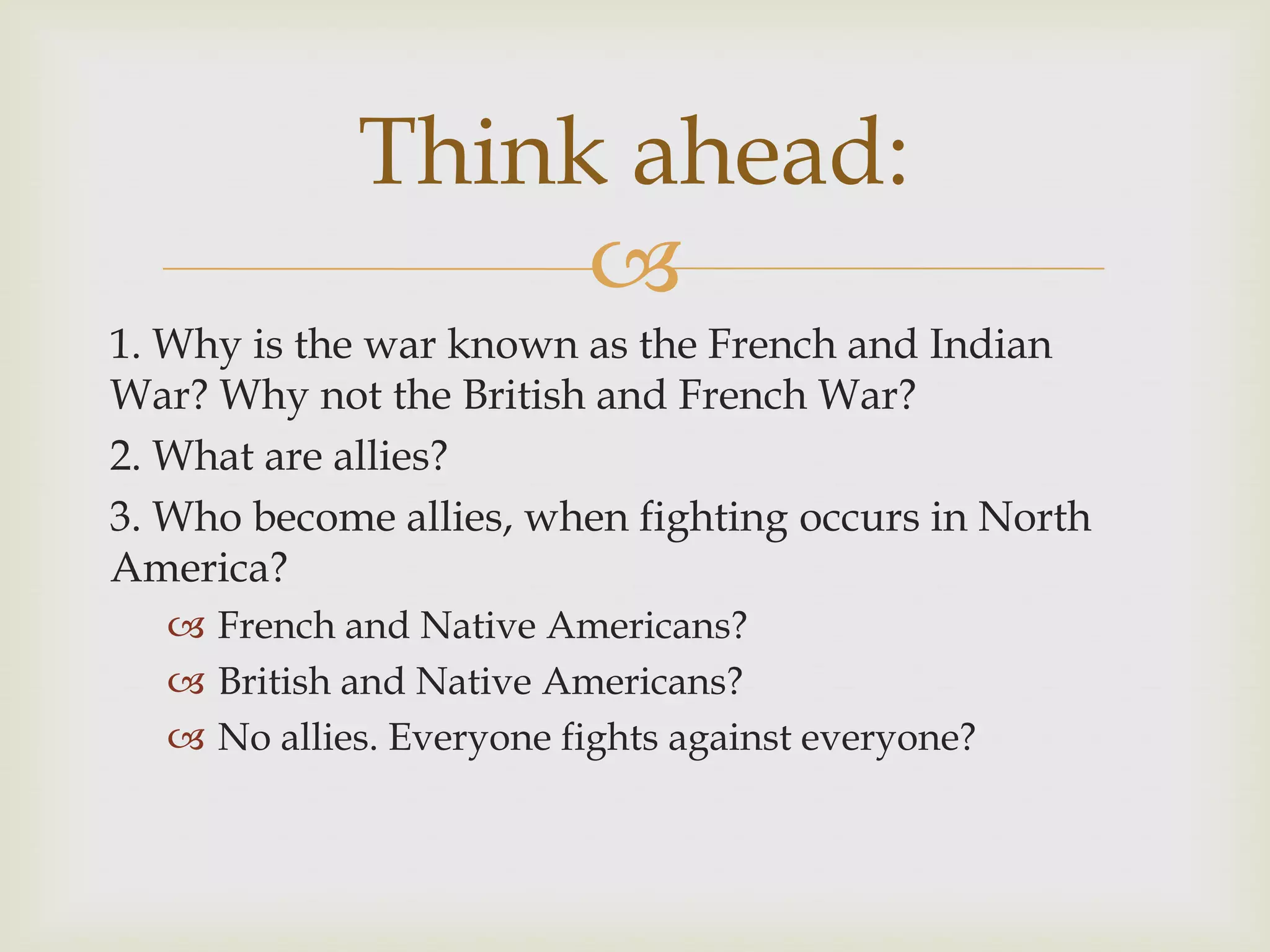 Think ahead:
                 
1. Why is the war known as the French and Indian
War? Why not the British and French War?
2. What are allies?
3. Who become allies, when fighting occurs in North
America?
   French and Native Americans?
   British and Native Americans?
   No allies. Everyone fights against everyone?
 
