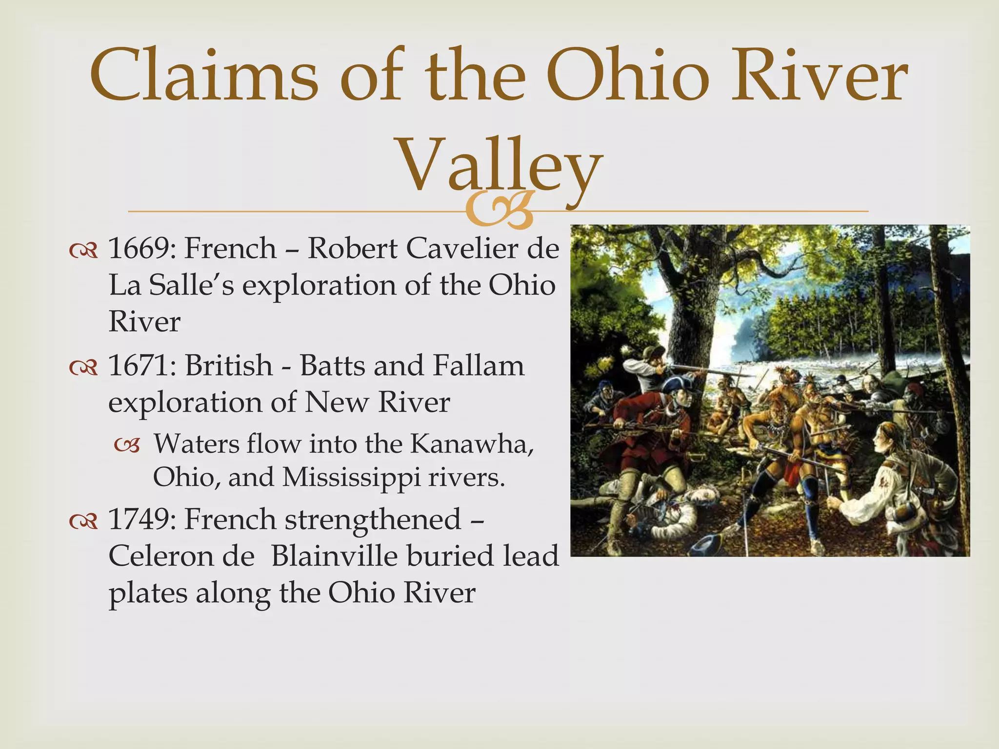 Claims of the Ohio River
                      Valley
                           de
 1669: French – Robert Cavelier
  La Salle’s exploration of the Ohio
  River
 1671: British - Batts and Fallam
  exploration of New River
    Waters flow into the Kanawha,
     Ohio, and Mississippi rivers.
 1749: French strengthened –
  Celeron de Blainville buried lead
  plates along the Ohio River
 
