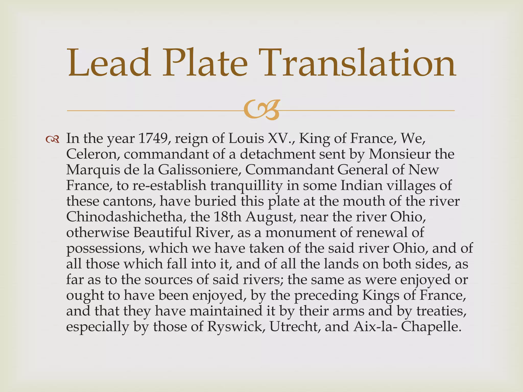 Lead Plate Translation
             
 In the year 1749, reign of Louis XV., King of France, We,
  Celeron, commandant of a detachment sent by Monsieur the
  Marquis de la Galissoniere, Commandant General of New
  France, to re-establish tranquillity in some Indian villages of
  these cantons, have buried this plate at the mouth of the river
  Chinodashichetha, the 18th August, near the river Ohio,
  otherwise Beautiful River, as a monument of renewal of
  possessions, which we have taken of the said river Ohio, and of
  all those which fall into it, and of all the lands on both sides, as
  far as to the sources of said rivers; the same as were enjoyed or
  ought to have been enjoyed, by the preceding Kings of France,
  and that they have maintained it by their arms and by treaties,
  especially by those of Ryswick, Utrecht, and Aix-la- Chapelle.
 