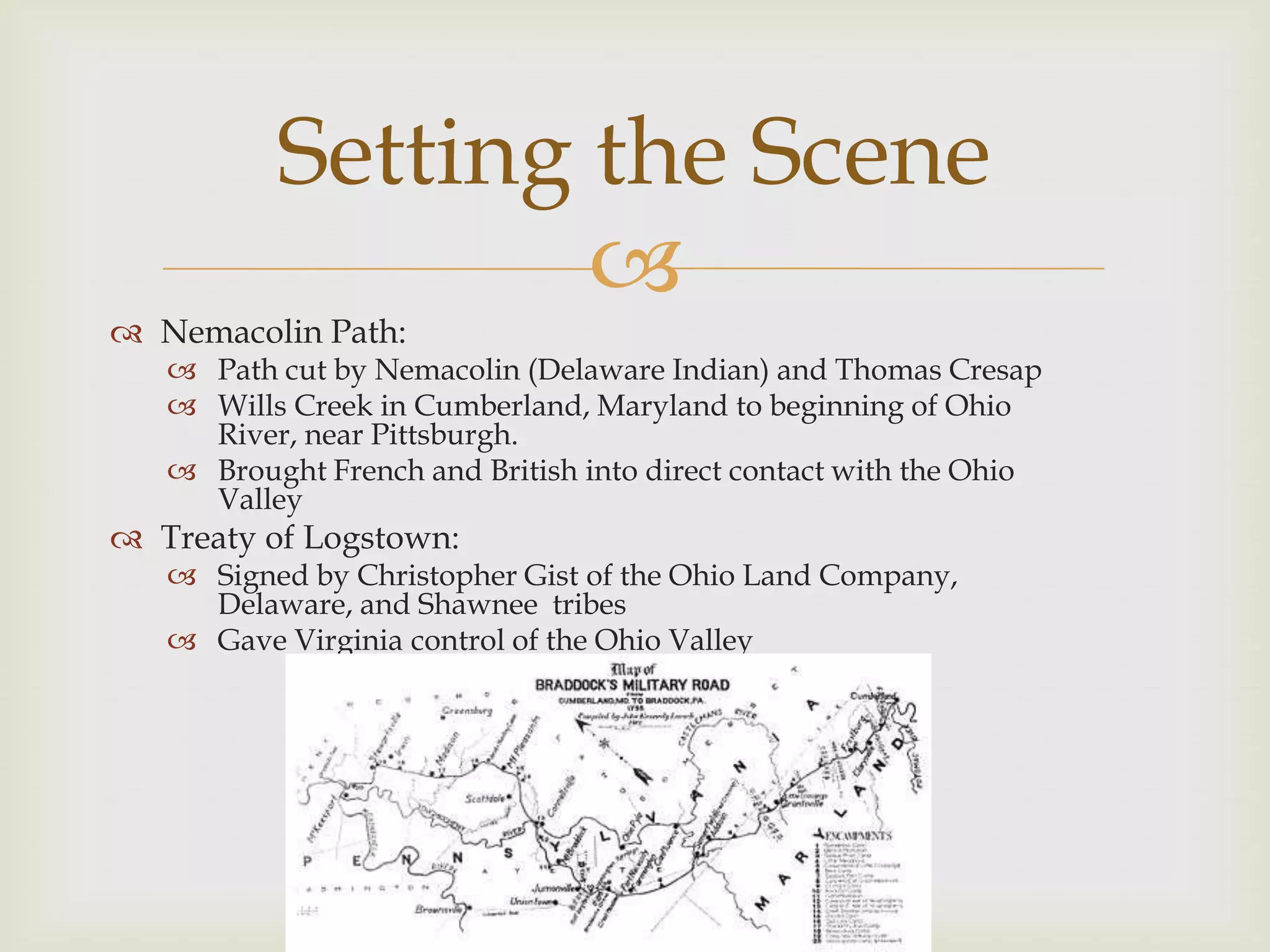 Setting the Scene
                  
 Nemacolin Path:
    Path cut by Nemacolin (Delaware Indian) and Thomas Cresap
    Wills Creek in Cumberland, Maryland to beginning of Ohio
     River, near Pittsburgh.
    Brought French and British into direct contact with the Ohio
     Valley
 Treaty of Logstown:
    Signed by Christopher Gist of the Ohio Land Company,
     Delaware, and Shawnee tribes
    Gave Virginia control of the Ohio Valley
 
