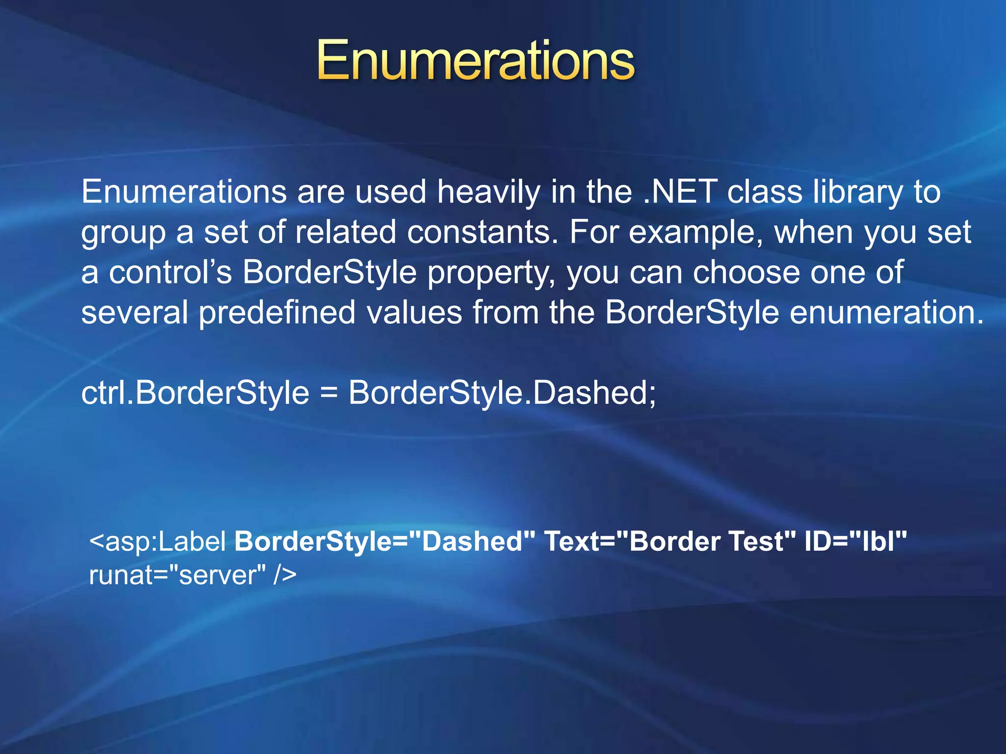 Enumerations are used heavily in the .NET class library to
group a set of related constants. For example, when you set
a control’s BorderStyle property, you can choose one of
several predefined values from the BorderStyle enumeration.

ctrl.BorderStyle = BorderStyle.Dashed;



<asp:Label BorderStyle="Dashed" Text="Border Test" ID="lbl"
runat="server" />
 