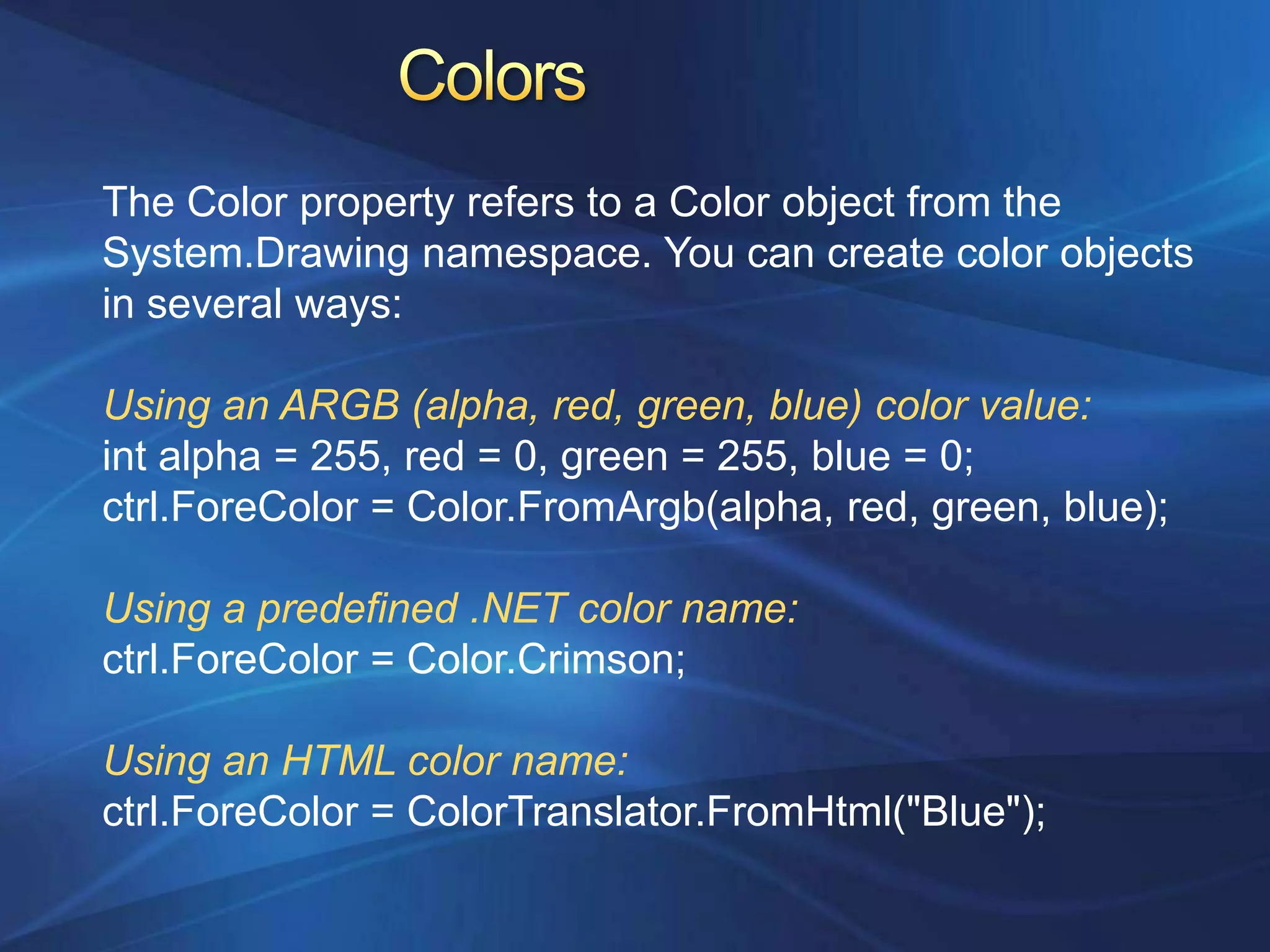 The Color property refers to a Color object from the
System.Drawing namespace. You can create color objects
in several ways:

Using an ARGB (alpha, red, green, blue) color value:
int alpha = 255, red = 0, green = 255, blue = 0;
ctrl.ForeColor = Color.FromArgb(alpha, red, green, blue);

Using a predefined .NET color name:
ctrl.ForeColor = Color.Crimson;

Using an HTML color name:
ctrl.ForeColor = ColorTranslator.FromHtml("Blue");
 