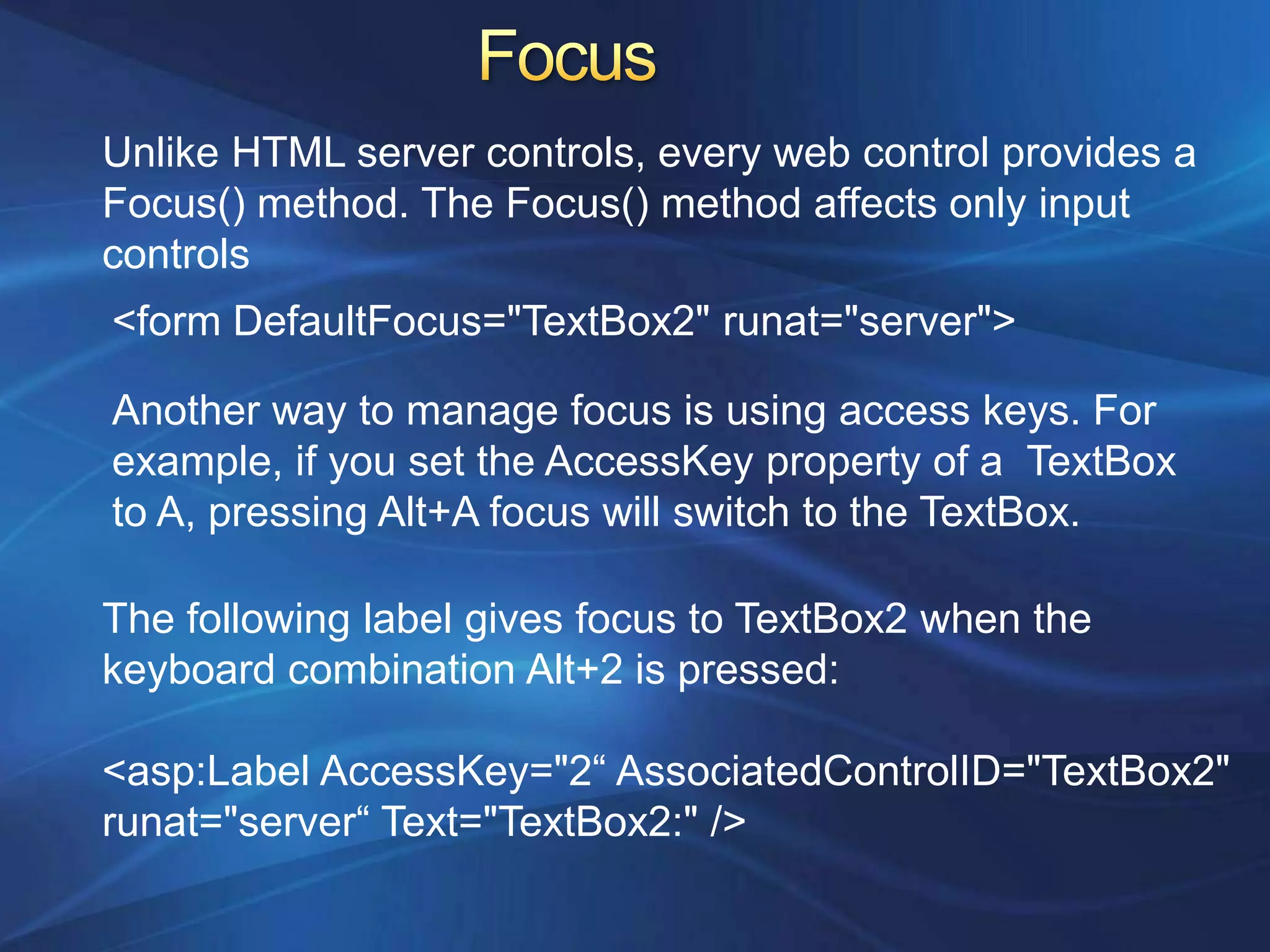 Unlike HTML server controls, every web control provides a
Focus() method. The Focus() method affects only input
controls
<form DefaultFocus="TextBox2" runat="server">

Another way to manage focus is using access keys. For
example, if you set the AccessKey property of a TextBox
to A, pressing Alt+A focus will switch to the TextBox.

The following label gives focus to TextBox2 when the
keyboard combination Alt+2 is pressed:

<asp:Label AccessKey="2“ AssociatedControlID="TextBox2"
runat="server“ Text="TextBox2:" />
 