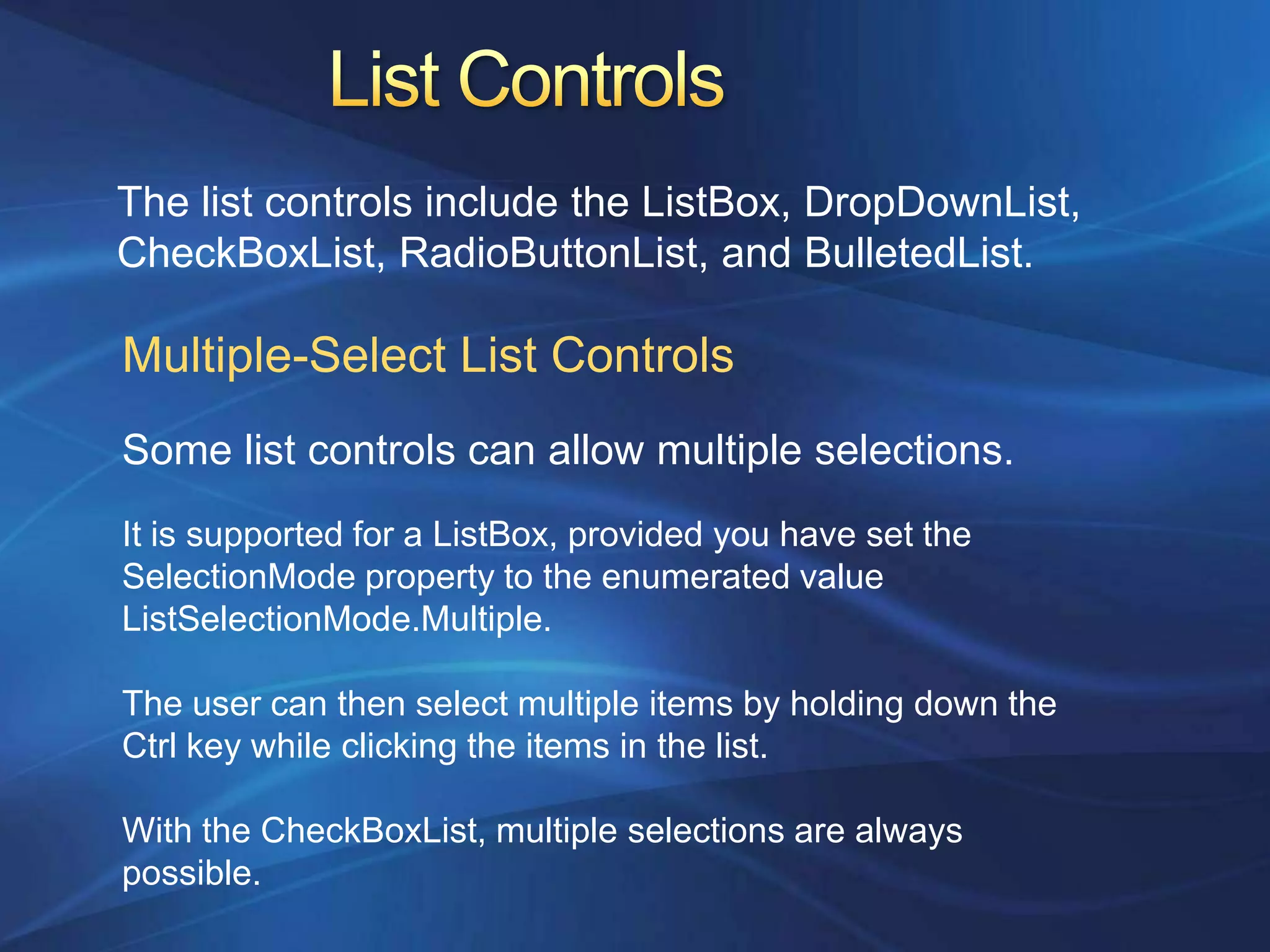 The list controls include the ListBox, DropDownList,
CheckBoxList, RadioButtonList, and BulletedList.

Multiple-Select List Controls
Some list controls can allow multiple selections.
It is supported for a ListBox, provided you have set the
SelectionMode property to the enumerated value
ListSelectionMode.Multiple.

The user can then select multiple items by holding down the
Ctrl key while clicking the items in the list.

With the CheckBoxList, multiple selections are always
possible.
 