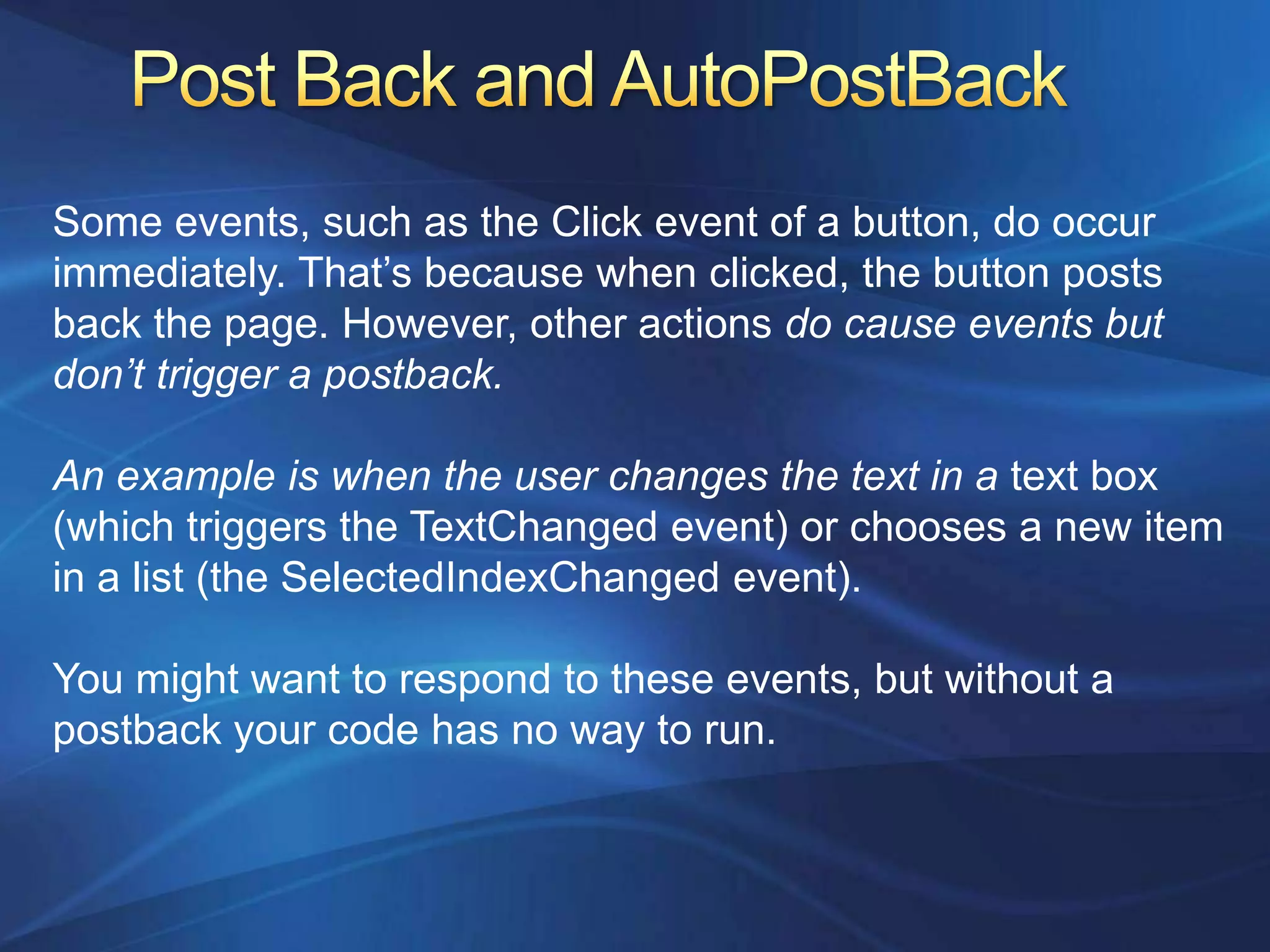 Some events, such as the Click event of a button, do occur
immediately. That’s because when clicked, the button posts
back the page. However, other actions do cause events but
don’t trigger a postback.

An example is when the user changes the text in a text box
(which triggers the TextChanged event) or chooses a new item
in a list (the SelectedIndexChanged event).

You might want to respond to these events, but without a
postback your code has no way to run.
 