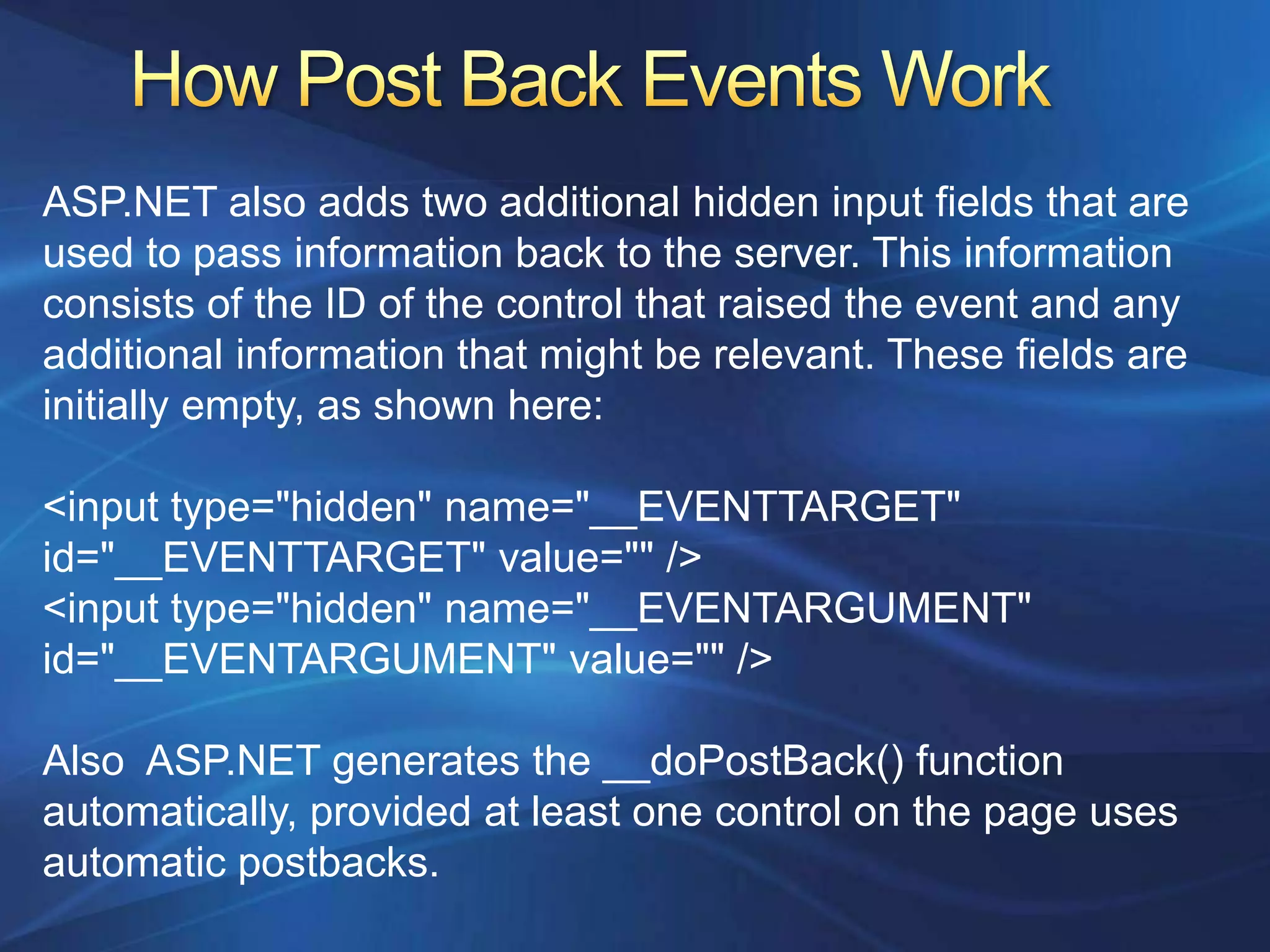 ASP.NET also adds two additional hidden input fields that are
used to pass information back to the server. This information
consists of the ID of the control that raised the event and any
additional information that might be relevant. These fields are
initially empty, as shown here:

<input type="hidden" name="__EVENTTARGET"
id="__EVENTTARGET" value="" />
<input type="hidden" name="__EVENTARGUMENT"
id="__EVENTARGUMENT" value="" />

Also ASP.NET generates the __doPostBack() function
automatically, provided at least one control on the page uses
automatic postbacks.
 