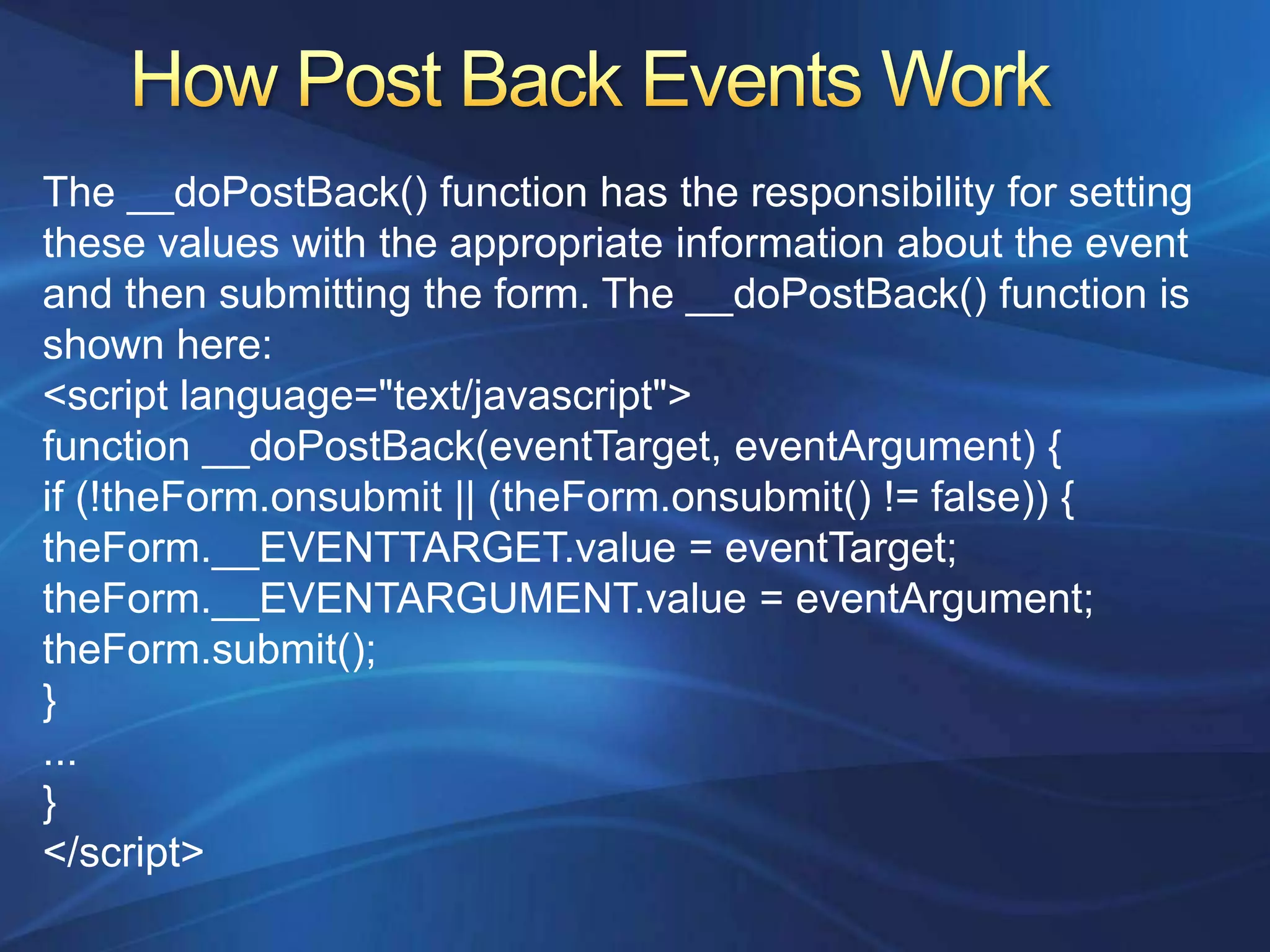 The __doPostBack() function has the responsibility for setting
these values with the appropriate information about the event
and then submitting the form. The __doPostBack() function is
shown here:
<script language="text/javascript">
function __doPostBack(eventTarget, eventArgument) {
if (!theForm.onsubmit || (theForm.onsubmit() != false)) {
theForm.__EVENTTARGET.value = eventTarget;
theForm.__EVENTARGUMENT.value = eventArgument;
theForm.submit();
}
...
}
</script>
 