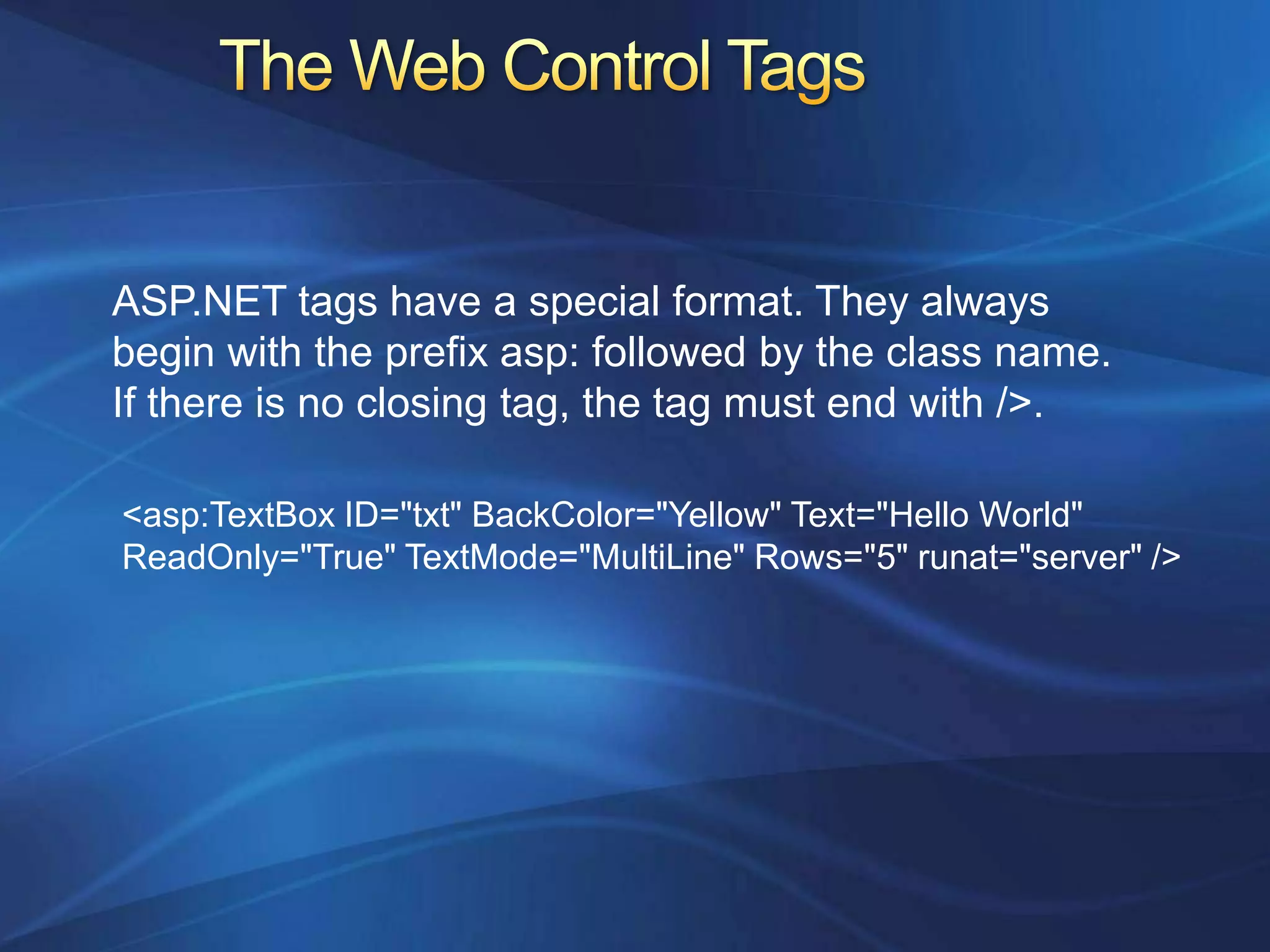 ASP.NET tags have a special format. They always
begin with the prefix asp: followed by the class name.
If there is no closing tag, the tag must end with />.

<asp:TextBox ID="txt" BackColor="Yellow" Text="Hello World"
ReadOnly="True" TextMode="MultiLine" Rows="5" runat="server" />
 