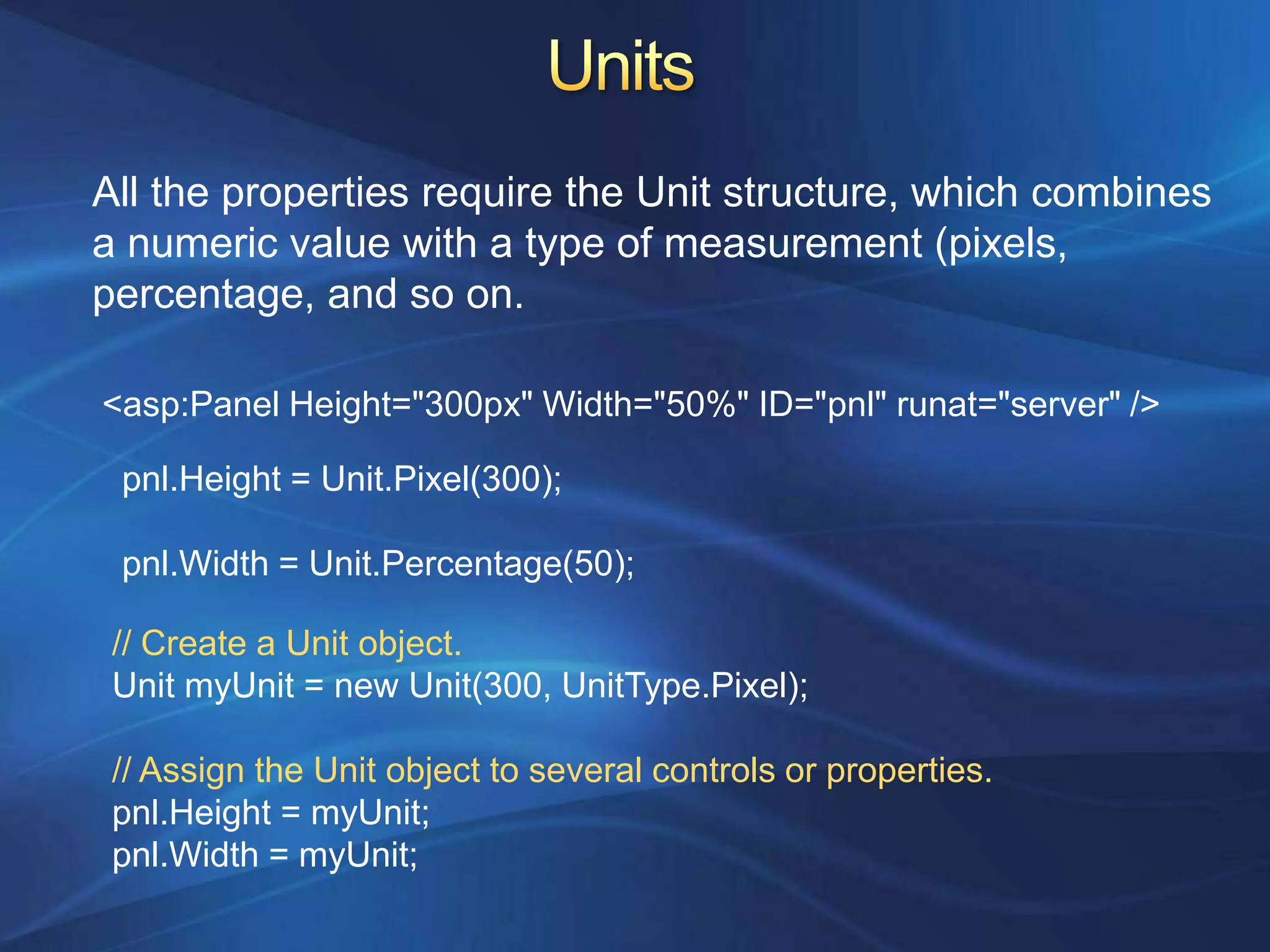 All the properties require the Unit structure, which combines
a numeric value with a type of measurement (pixels,
percentage, and so on.

<asp:Panel Height="300px" Width="50%" ID="pnl" runat="server" />

 pnl.Height = Unit.Pixel(300);

 pnl.Width = Unit.Percentage(50);

 // Create a Unit object.
 Unit myUnit = new Unit(300, UnitType.Pixel);

 // Assign the Unit object to several controls or properties.
 pnl.Height = myUnit;
 pnl.Width = myUnit;
 