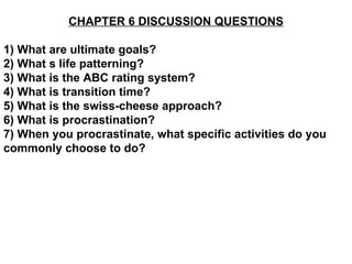 CHAPTER 6 DISCUSSION QUESTIONS 1) What are ultimate goals? 2) What s life patterning? 3) What is the ABC rating system? 4) What is transition time? 5) What is the swiss-cheese approach? 6) What is procrastination? 7) When you procrastinate, what specific activities do you commonly choose to do? 