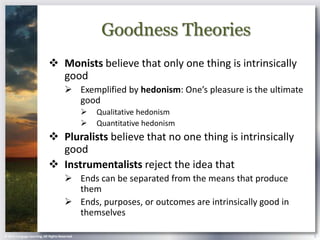 Goodness Theories
                             Monists believe that only one thing is intrinsically
                              good
                                        Exemplified by hedonism: One’s pleasure is the ultimate
                                         good
                                                   Qualitative hedonism
                                                   Quantitative hedonism
                             Pluralists believe that no one thing is intrinsically
                              good
                             Instrumentalists reject the idea that
                                        Ends can be separated from the means that produce
                                         them
                                        Ends, purposes, or outcomes are intrinsically good in
                                         themselves

© 2013 Cengage Learning. All Rights Reserved.                                                      5
 