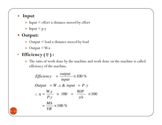 Input
               Input = effort x distance moved by effort
               Input = p.y
           Output:
               Output = load x distance moved by load
               Output = W.x
         • Efficiency ( η ) :
               The ratio of work done by the machine and work done on the machine is called
               efficiency of the machine.
                                 output
                   Efficiency   =       × 100 %
                                  input
                   Output = W . x & input = P . y
                         W.x          W/P
                  ∴η =        × 100 =                 × 100
                         P.y           y/x
                         MA
                       =     × 100 %
6 - 13
                         VR
 