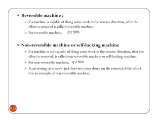 Reversible machine :
           If a machine is capable of doing some work in the reverse direction, after the
           effort is removed is called reversible machine.
           For reversible machine, η ≥ 50%


        Non-reversible machine or self-locking machine
           If a machine is not capable of doing some work in the reverse direction, after the
           effort is removed, is called non-reversible machine or self-locking machine.
           For non-reversible machine, η < 50%
           A car resting on a screw jack does not come down on the removal of the effort.
           It is an example of non-reversible machine.




6- 15
 